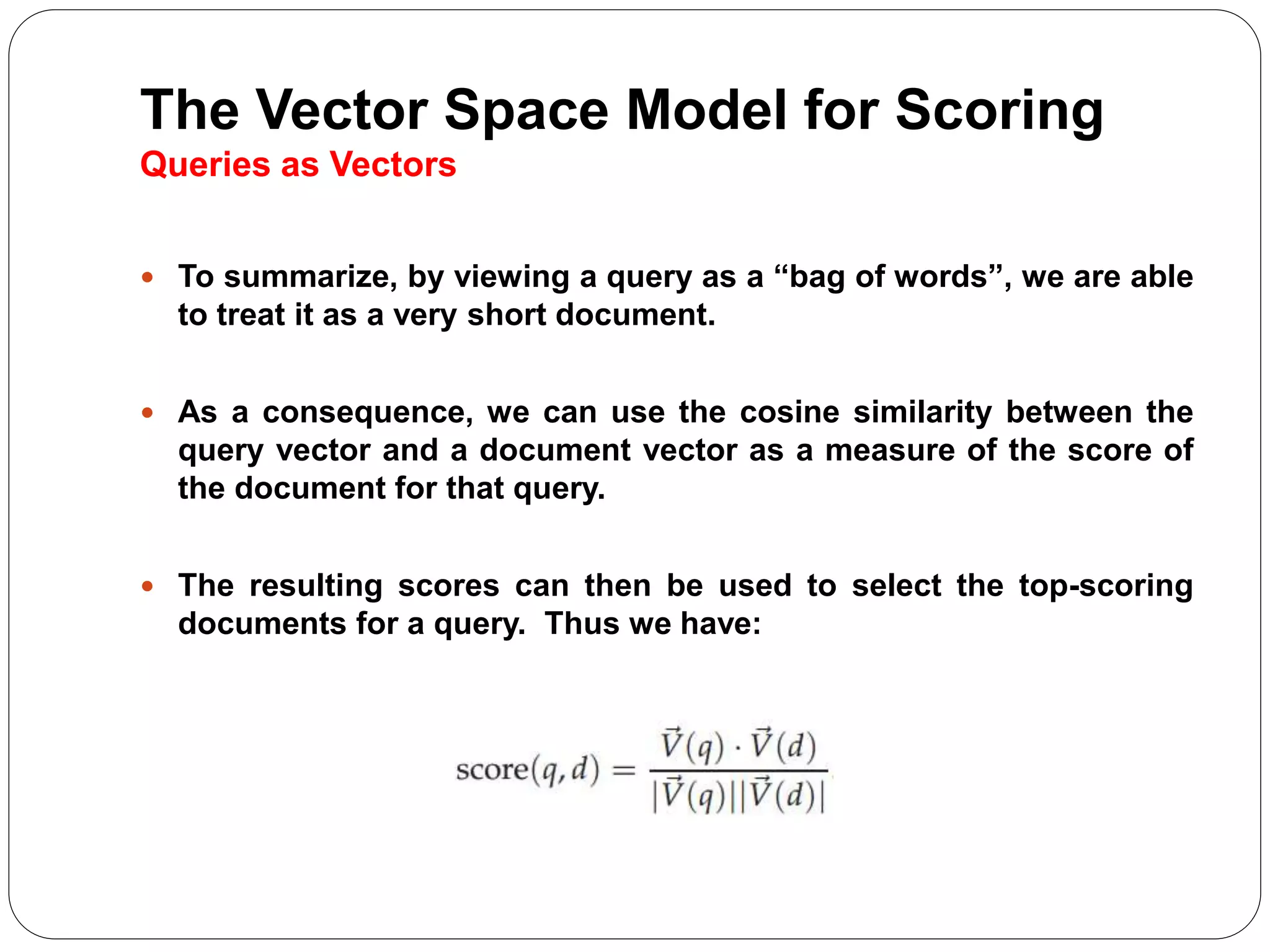 The Vector Space Model for Scoring
Queries as Vectors
 To summarize, by viewing a query as a “bag of words”, we are able
to treat it as a very short document.
 As a consequence, we can use the cosine similarity between the
query vector and a document vector as a measure of the score of
the document for that query.
 The resulting scores can then be used to select the top-scoring
documents for a query. Thus we have:
 