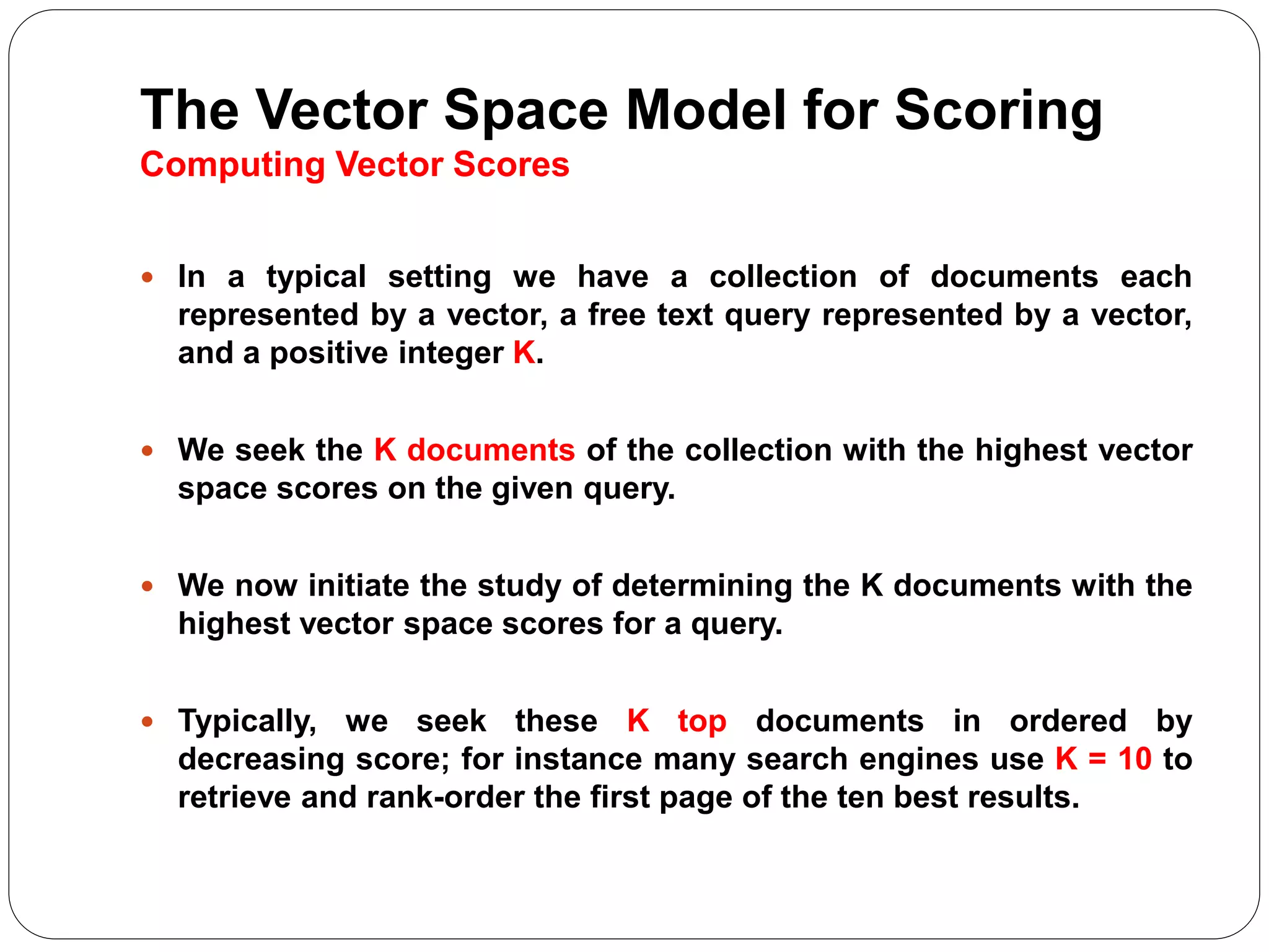 The Vector Space Model for Scoring
Computing Vector Scores
 In a typical setting we have a collection of documents each
represented by a vector, a free text query represented by a vector,
and a positive integer K.
 We seek the K documents of the collection with the highest vector
space scores on the given query.
 We now initiate the study of determining the K documents with the
highest vector space scores for a query.
 Typically, we seek these K top documents in ordered by
decreasing score; for instance many search engines use K = 10 to
retrieve and rank-order the first page of the ten best results.
 