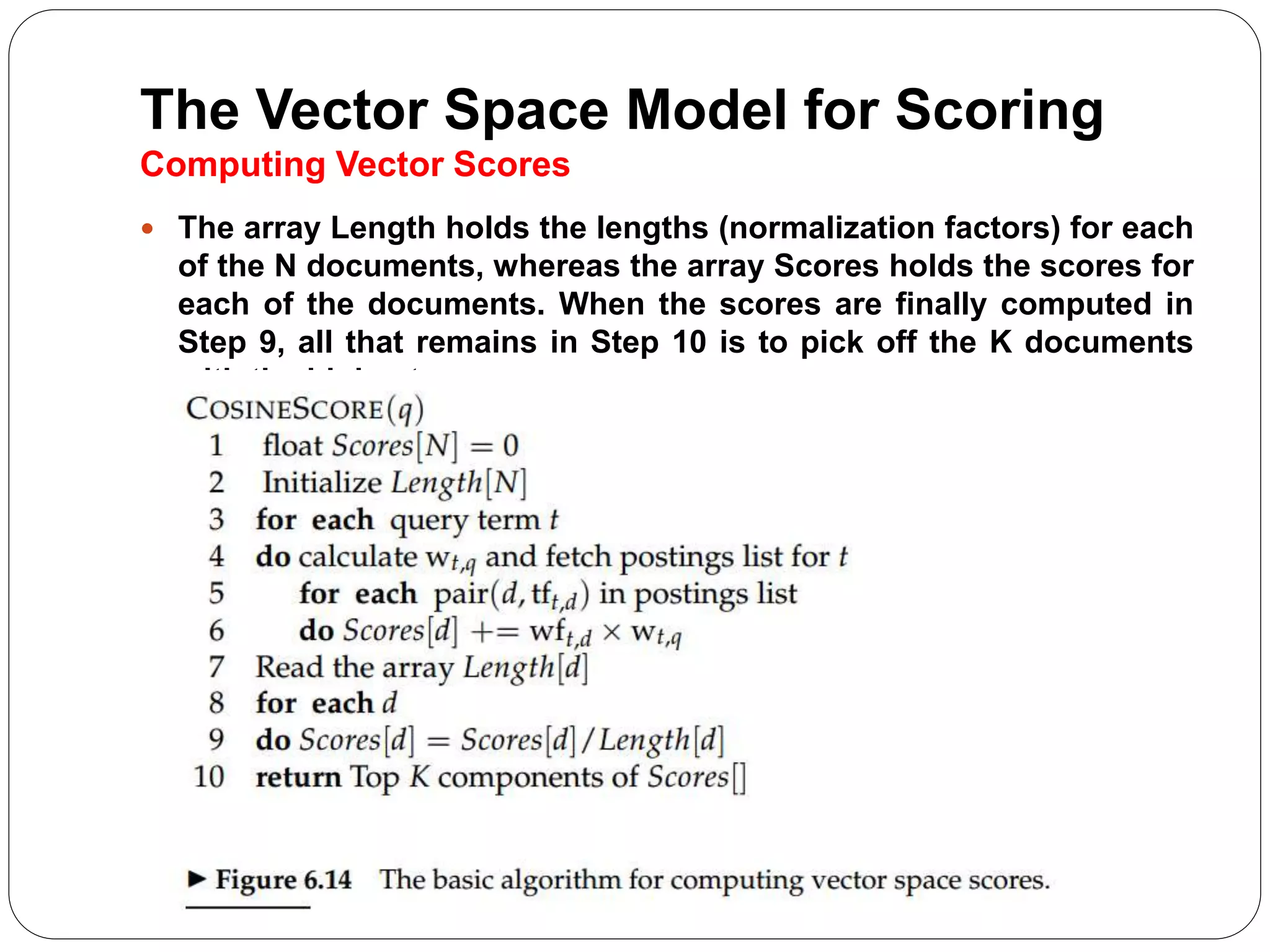 The Vector Space Model for Scoring
Computing Vector Scores
 The array Length holds the lengths (normalization factors) for each
of the N documents, whereas the array Scores holds the scores for
each of the documents. When the scores are finally computed in
Step 9, all that remains in Step 10 is to pick off the K documents
with the highest scores
 