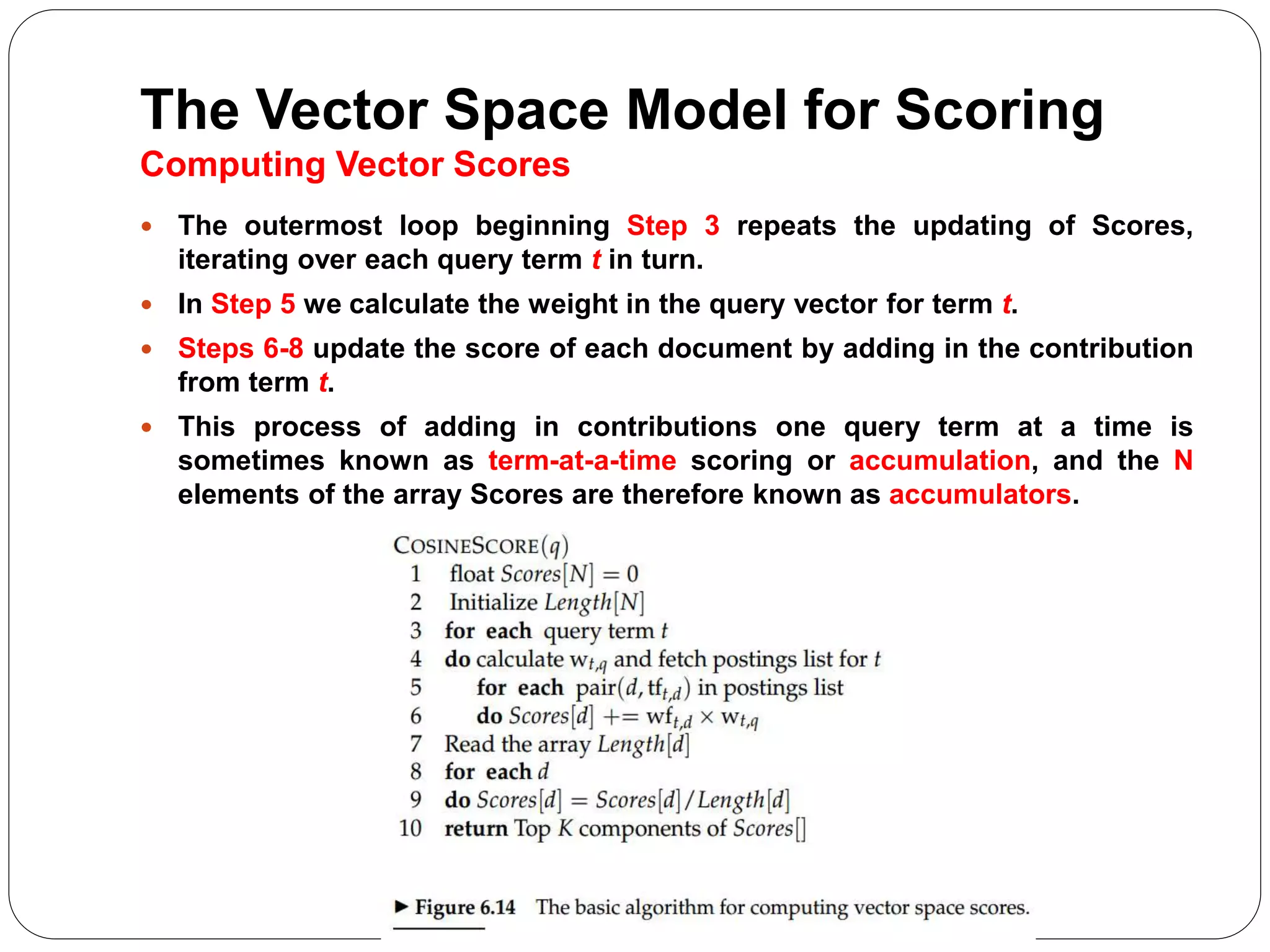 The Vector Space Model for Scoring
Computing Vector Scores
 The outermost loop beginning Step 3 repeats the updating of Scores,
iterating over each query term t in turn.
 In Step 5 we calculate the weight in the query vector for term t.
 Steps 6-8 update the score of each document by adding in the contribution
from term t.
 This process of adding in contributions one query term at a time is
sometimes known as term-at-a-time scoring or accumulation, and the N
elements of the array Scores are therefore known as accumulators.
 