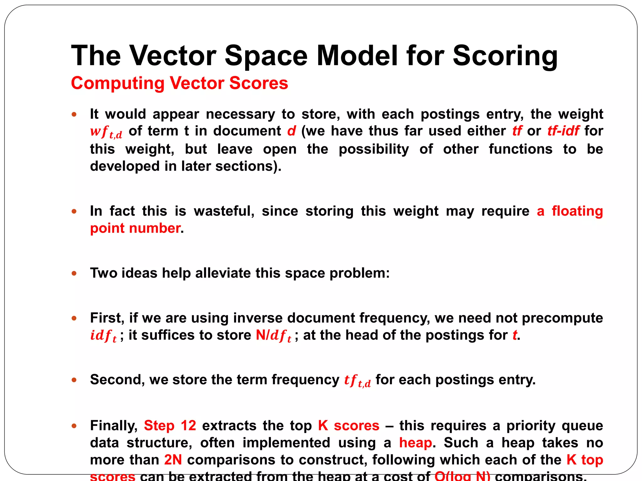 The Vector Space Model for Scoring
Computing Vector Scores
 It would appear necessary to store, with each postings entry, the weight
𝒘𝒇 𝒕,𝒅 of term t in document d (we have thus far used either tf or tf-idf for
this weight, but leave open the possibility of other functions to be
developed in later sections).
 In fact this is wasteful, since storing this weight may require a floating
point number.
 Two ideas help alleviate this space problem:
 First, if we are using inverse document frequency, we need not precompute
𝒊𝒅𝒇 𝒕 ; it suffices to store N/𝒅𝒇 𝒕 ; at the head of the postings for t.
 Second, we store the term frequency 𝒕𝒇 𝒕,𝒅 for each postings entry.
 Finally, Step 12 extracts the top K scores – this requires a priority queue
data structure, often implemented using a heap. Such a heap takes no
more than 2N comparisons to construct, following which each of the K top
 