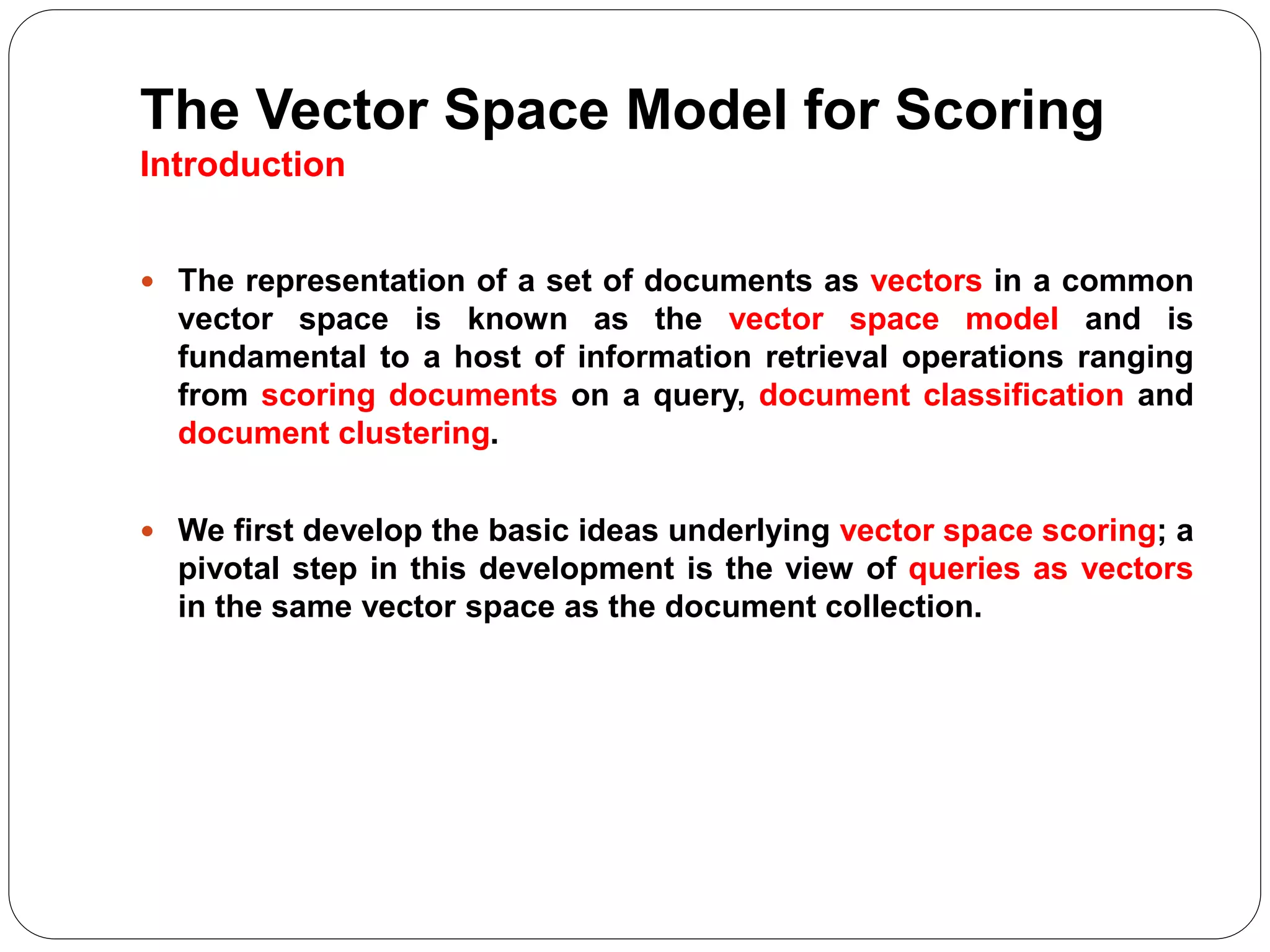 The Vector Space Model for Scoring
Introduction
 The representation of a set of documents as vectors in a common
vector space is known as the vector space model and is
fundamental to a host of information retrieval operations ranging
from scoring documents on a query, document classification and
document clustering.
 We first develop the basic ideas underlying vector space scoring; a
pivotal step in this development is the view of queries as vectors
in the same vector space as the document collection.
 