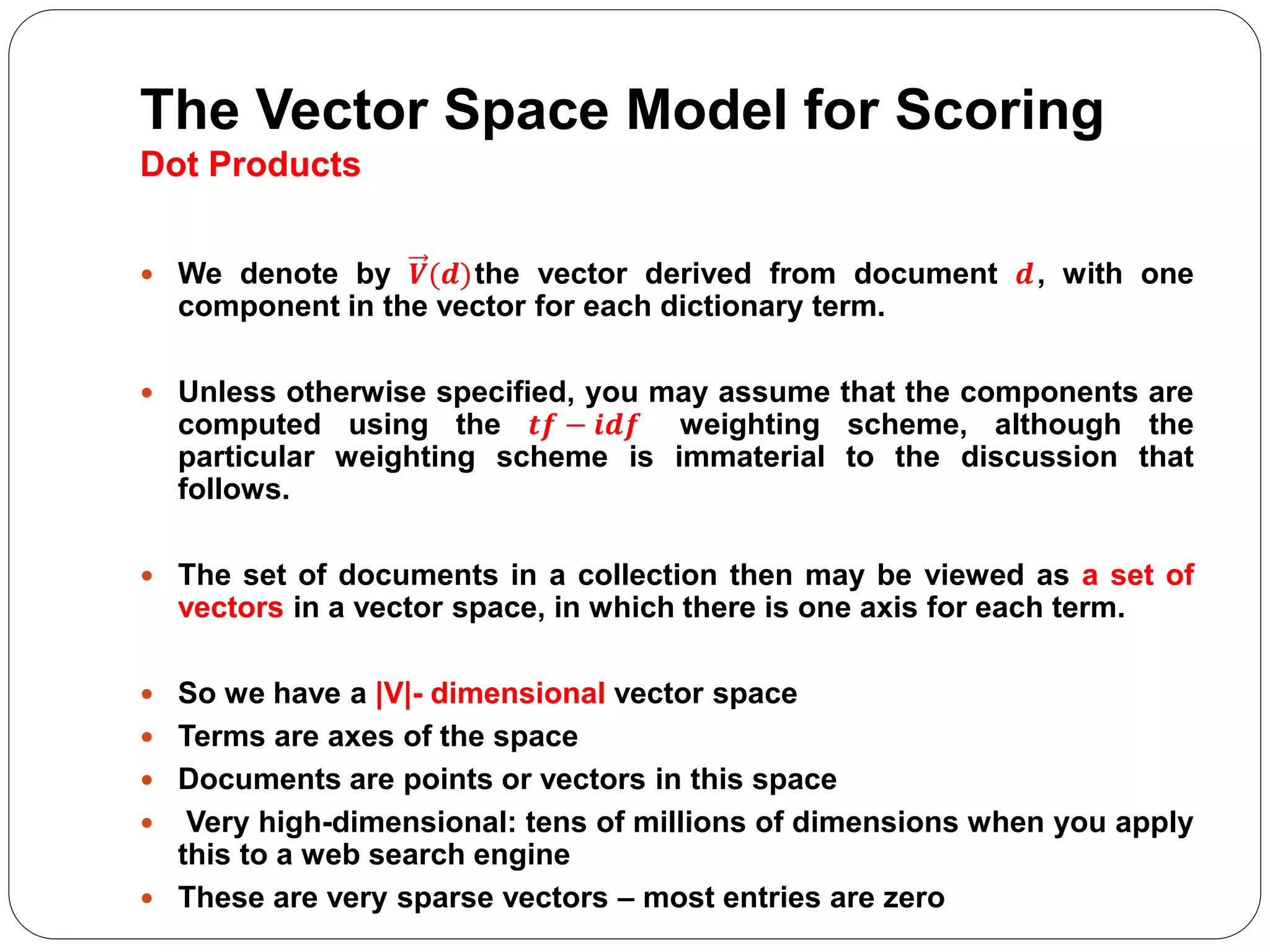 The Vector Space Model for Scoring
Dot Products
 We denote by 𝑽(𝒅)the vector derived from document 𝒅, with one
component in the vector for each dictionary term.
 Unless otherwise specified, you may assume that the components are
computed using the 𝒕𝒇 − 𝒊𝒅𝒇 weighting scheme, although the
particular weighting scheme is immaterial to the discussion that
follows.
 The set of documents in a collection then may be viewed as a set of
vectors in a vector space, in which there is one axis for each term.
 So we have a |V|- dimensional vector space
 Terms are axes of the space
 Documents are points or vectors in this space
 Very high-dimensional: tens of millions of dimensions when you apply
this to a web search engine
 These are very sparse vectors – most entries are zero
 