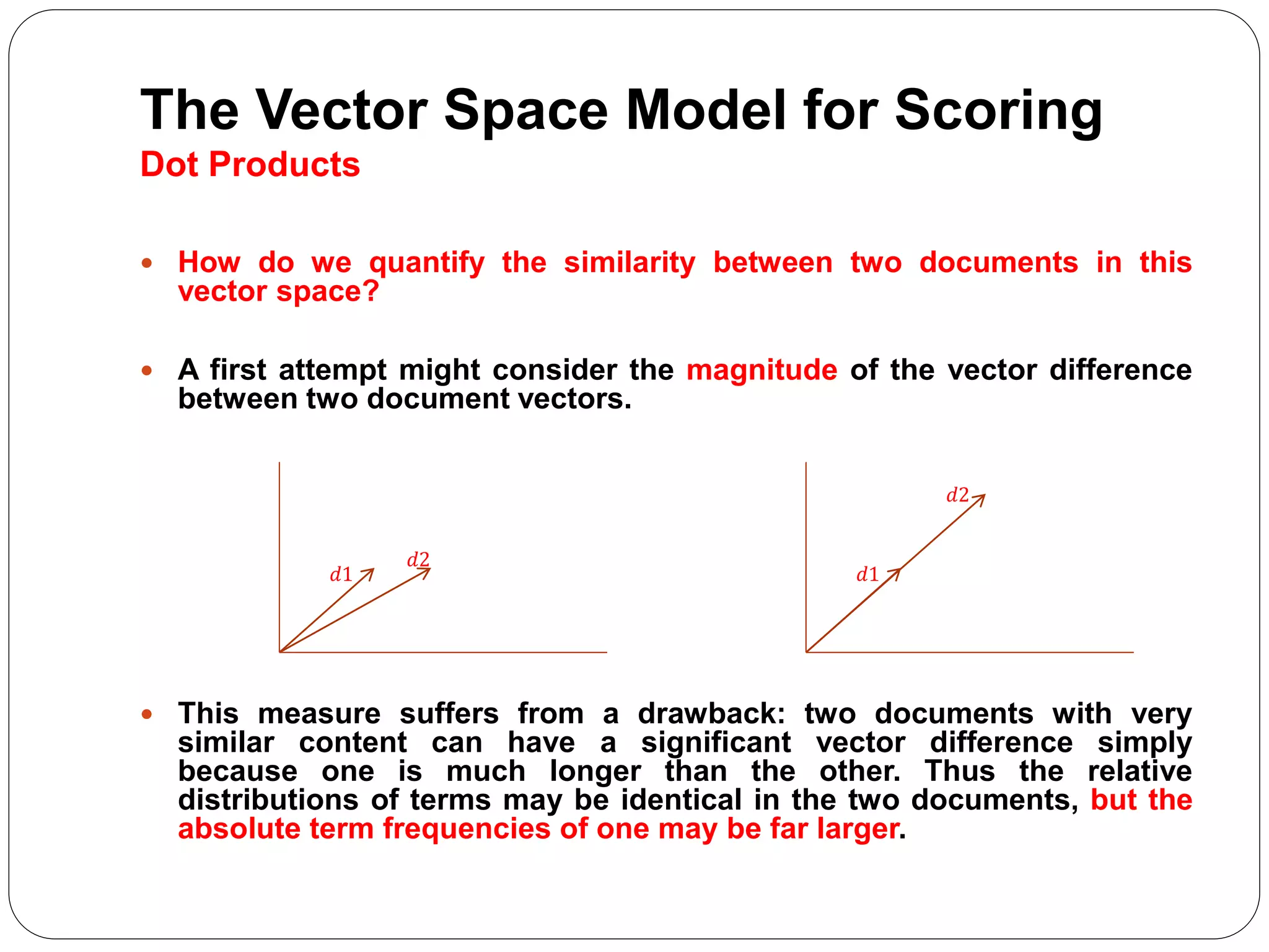 The Vector Space Model for Scoring
Dot Products
 How do we quantify the similarity between two documents in this
vector space?
 A first attempt might consider the magnitude of the vector difference
between two document vectors.
 This measure suffers from a drawback: two documents with very
similar content can have a significant vector difference simply
because one is much longer than the other. Thus the relative
distributions of terms may be identical in the two documents, but the
absolute term frequencies of one may be far larger.
𝑑1
𝑑2
𝑑1
𝑑2
 