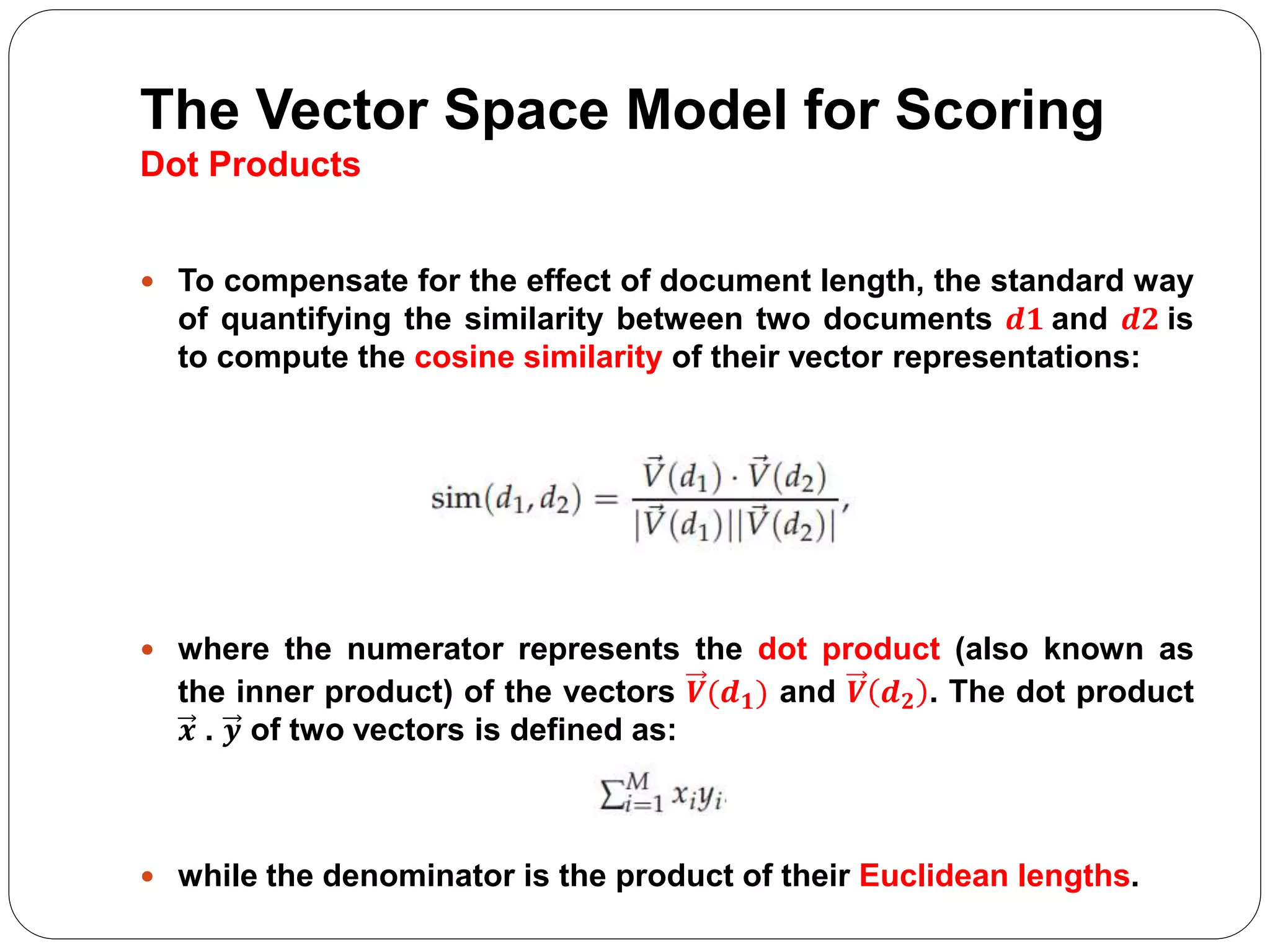 The Vector Space Model for Scoring
Dot Products
 To compensate for the effect of document length, the standard way
of quantifying the similarity between two documents 𝒅𝟏 and 𝒅𝟐 is
to compute the cosine similarity of their vector representations:
 where the numerator represents the dot product (also known as
the inner product) of the vectors 𝑽(𝒅 𝟏) and 𝑽 𝒅 𝟐 . The dot product
𝒙 . 𝒚 of two vectors is defined as:
 while the denominator is the product of their Euclidean lengths.
 