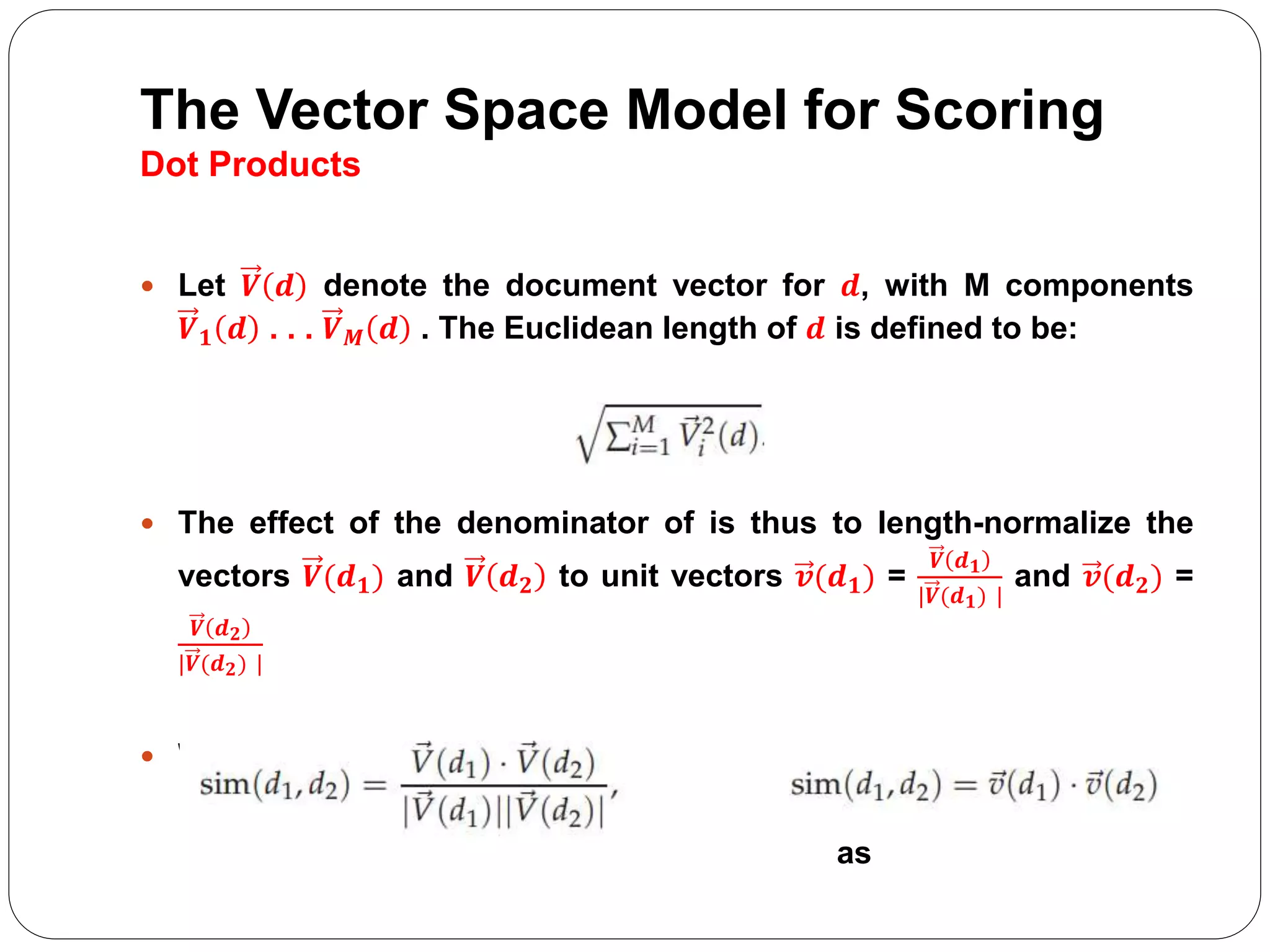 The Vector Space Model for Scoring
Dot Products
 Let 𝑽 𝒅 denote the document vector for 𝒅, with M components
𝑽 𝟏 𝒅 . . . 𝑽 𝑴 𝒅 . The Euclidean length of 𝒅 is defined to be:
 The effect of the denominator of is thus to length-normalize the
vectors 𝑽(𝒅 𝟏) and 𝑽 𝒅 𝟐 to unit vectors 𝒗(𝒅 𝟏) =
𝑽 𝒅 𝟏
|𝑽(𝒅 𝟏) |
and 𝒗(𝒅 𝟐) =
𝑽 𝒅 𝟐
|𝑽(𝒅 𝟐) |
 We can then rewrite:
as
 