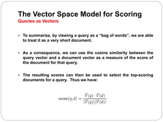 The Vector Space Model for Scoring
Queries as Vectors
 To summarize, by viewing a query as a “bag of words”, we are able
to treat it as a very short document.
 As a consequence, we can use the cosine similarity between the
query vector and a document vector as a measure of the score of
the document for that query.
 The resulting scores can then be used to select the top-scoring
documents for a query. Thus we have:
 