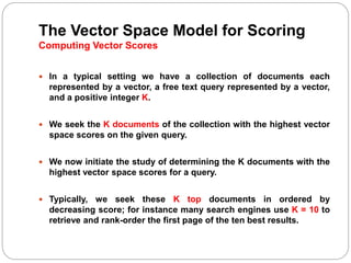 The Vector Space Model for Scoring
Computing Vector Scores
 In a typical setting we have a collection of documents each
represented by a vector, a free text query represented by a vector,
and a positive integer K.
 We seek the K documents of the collection with the highest vector
space scores on the given query.
 We now initiate the study of determining the K documents with the
highest vector space scores for a query.
 Typically, we seek these K top documents in ordered by
decreasing score; for instance many search engines use K = 10 to
retrieve and rank-order the first page of the ten best results.
 