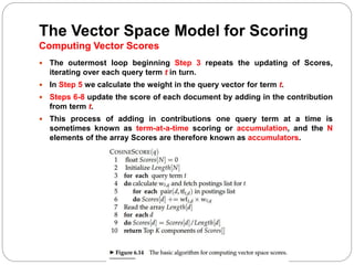The Vector Space Model for Scoring
Computing Vector Scores
 The outermost loop beginning Step 3 repeats the updating of Scores,
iterating over each query term t in turn.
 In Step 5 we calculate the weight in the query vector for term t.
 Steps 6-8 update the score of each document by adding in the contribution
from term t.
 This process of adding in contributions one query term at a time is
sometimes known as term-at-a-time scoring or accumulation, and the N
elements of the array Scores are therefore known as accumulators.
 