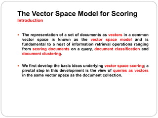 The Vector Space Model for Scoring
Introduction
 The representation of a set of documents as vectors in a common
vector space is known as the vector space model and is
fundamental to a host of information retrieval operations ranging
from scoring documents on a query, document classification and
document clustering.
 We first develop the basic ideas underlying vector space scoring; a
pivotal step in this development is the view of queries as vectors
in the same vector space as the document collection.
 