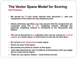 The Vector Space Model for Scoring
Dot Products
 We denote by 𝑽(𝒅)the vector derived from document 𝒅, with one
component in the vector for each dictionary term.
 Unless otherwise specified, you may assume that the components are
computed using the 𝒕𝒇 − 𝒊𝒅𝒇 weighting scheme, although the
particular weighting scheme is immaterial to the discussion that
follows.
 The set of documents in a collection then may be viewed as a set of
vectors in a vector space, in which there is one axis for each term.
 So we have a |V|- dimensional vector space
 Terms are axes of the space
 Documents are points or vectors in this space
 Very high-dimensional: tens of millions of dimensions when you apply
this to a web search engine
 These are very sparse vectors – most entries are zero
 