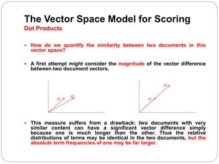 The Vector Space Model for Scoring
Dot Products
 How do we quantify the similarity between two documents in this
vector space?
 A first attempt might consider the magnitude of the vector difference
between two document vectors.
 This measure suffers from a drawback: two documents with very
similar content can have a significant vector difference simply
because one is much longer than the other. Thus the relative
distributions of terms may be identical in the two documents, but the
absolute term frequencies of one may be far larger.
𝑑1
𝑑2
𝑑1
𝑑2
 