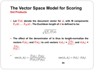 The Vector Space Model for Scoring
Dot Products
 Let 𝑽 𝒅 denote the document vector for 𝒅, with M components
𝑽 𝟏 𝒅 . . . 𝑽 𝑴 𝒅 . The Euclidean length of 𝒅 is defined to be:
 The effect of the denominator of is thus to length-normalize the
vectors 𝑽(𝒅 𝟏) and 𝑽 𝒅 𝟐 to unit vectors 𝒗(𝒅 𝟏) =
𝑽 𝒅 𝟏
|𝑽(𝒅 𝟏) |
and 𝒗(𝒅 𝟐) =
𝑽 𝒅 𝟐
|𝑽(𝒅 𝟐) |
 We can then rewrite:
as
 
