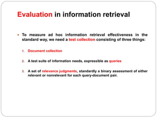 Evaluation in information retrieval
 To measure ad hoc information retrieval effectiveness in the
standard way, we need a test collection consisting of three things:
1. Document collection
2. A test suite of information needs, expressible as queries
3. A set of relevance judgments, standardly a binary assessment of either
relevant or nonrelevant for each query-document pair.
 