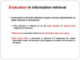 Evaluation in information retrieval
 A document in the test collection is given a binary classification as
either relevant or nonrelevant.
 This decision is referred to as the gold standard or ground truth
judgment of relevance.
Relevance is assessed relative to an information need, not a query.
This means that: a document is relevant if it addresses the stated
information need, not because it just happens to contain all the words in
the query.
 