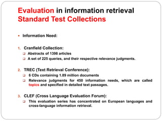 Evaluation in information retrieval
Standard Test Collections
 Information Need:
1. Cranfield Collection:
 Abstracts of 1398 articles
 A set of 225 queries, and their respective relevance judgments.
2. TREC (Text Retrieval Conference):
 6 CDs containing 1.89 million documents
 Relevance judgments for 450 information needs, which are called
topics and specified in detailed text passages.
3. CLEF (Cross Language Evaluation Forum):
 This evaluation series has concentrated on European languages and
cross-language information retrieval.
 