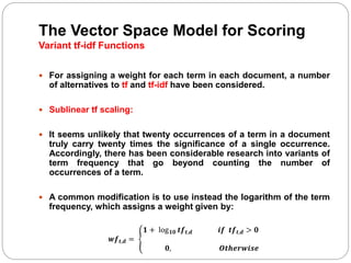 The Vector Space Model for Scoring
Variant tf-idf Functions
 For assigning a weight for each term in each document, a number
of alternatives to tf and tf-idf have been considered.
 Sublinear tf scaling:
 It seems unlikely that twenty occurrences of a term in a document
truly carry twenty times the significance of a single occurrence.
Accordingly, there has been considerable research into variants of
term frequency that go beyond counting the number of
occurrences of a term.
 A common modification is to use instead the logarithm of the term
frequency, which assigns a weight given by:
𝒘𝒇 𝒕,𝒅 =
𝟏 + log 𝟏𝟎 𝒕𝒇 𝒕,𝒅 𝒊𝒇 𝒕𝒇 𝒕,𝒅 > 𝟎
𝟎, 𝑶𝒕𝒉𝒆𝒓𝒘𝒊𝒔𝒆
 