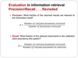  Precision: What fraction of the returned results are relevant to
the information need?
𝑃 =
𝑁𝑢𝑚𝑏𝑒𝑟 𝑜𝑓 𝑟𝑒𝑙𝑒𝑣𝑎𝑛𝑡 𝑑𝑜𝑐𝑢𝑚𝑒𝑛𝑡𝑠 𝑟𝑒𝑡𝑟𝑖𝑒𝑣𝑒𝑑
𝑁𝑢𝑚𝑏𝑒𝑟 𝑜𝑓 𝑑𝑜𝑐𝑢𝑚𝑒𝑛𝑡𝑠 𝑟𝑒𝑡𝑟𝑖𝑒𝑣𝑒𝑑
 Recall: What fraction of the relevant documents in the collection
were returned by the system?
𝑅 =
𝑁𝑢𝑚𝑏𝑒𝑟 𝑜𝑓 𝑟𝑒𝑙𝑒𝑣𝑎𝑛𝑡 𝑑𝑜𝑐𝑢𝑚𝑒𝑛𝑡𝑠 𝑟𝑒𝑡𝑟𝑖𝑒𝑣𝑒𝑑
𝑁𝑢𝑚𝑏𝑒𝑟 𝑜𝑓 𝑟𝑒𝑙𝑒𝑣𝑎𝑛𝑡 𝑑𝑜𝑐𝑢𝑚𝑒𝑛𝑡𝑠 𝑖𝑛 𝑐𝑜𝑙𝑙𝑒𝑐𝑡𝑖𝑜𝑛
Evaluation in information retrieval
Precision/Recall . . . Revisited
 