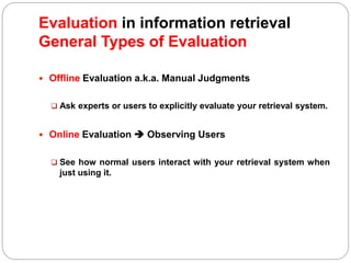  Offline Evaluation a.k.a. Manual Judgments
 Ask experts or users to explicitly evaluate your retrieval system.
 Online Evaluation  Observing Users
 See how normal users interact with your retrieval system when
just using it.
Evaluation in information retrieval
General Types of Evaluation
 