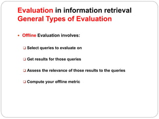  Offline Evaluation involves:
 Select queries to evaluate on
 Get results for those queries
 Assess the relevance of those results to the queries
 Compute your offline metric
Evaluation in information retrieval
General Types of Evaluation
 