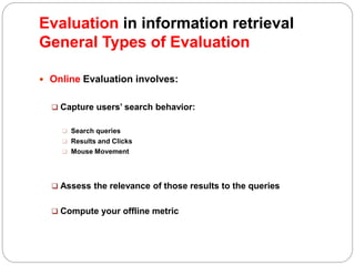  Online Evaluation involves:
 Capture users’ search behavior:
 Search queries
 Results and Clicks
 Mouse Movement
 Assess the relevance of those results to the queries
 Compute your offline metric
Evaluation in information retrieval
General Types of Evaluation
 
