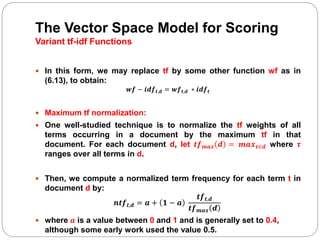 The Vector Space Model for Scoring
Variant tf-idf Functions
 In this form, we may replace tf by some other function wf as in
(6.13), to obtain:
𝒘𝒇 − 𝒊𝒅𝒇 𝒕,𝒅 = 𝒘𝒇 𝒕,𝒅 ∗ 𝒊𝒅𝒇 𝒕
 Maximum tf normalization:
 One well-studied technique is to normalize the tf weights of all
terms occurring in a document by the maximum tf in that
document. For each document d, let 𝒕𝒇 𝒎𝒂𝒙 𝒅 = 𝒎𝒂𝒙 𝝉∈𝒅 where 𝝉
ranges over all terms in d.
 Then, we compute a normalized term frequency for each term t in
document d by:
𝒏𝒕𝒇 𝒕,𝒅 = 𝒂 + 𝟏 − 𝒂
𝒕𝒇 𝒕,𝒅
𝒕𝒇 𝒎𝒂𝒙 𝒅
 where 𝒂 is a value between 0 and 1 and is generally set to 0.4,
although some early work used the value 0.5.
 