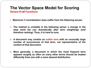The Vector Space Model for Scoring
Variant tf-idf Functions
 Maximum tf normalization does suffer from the following issues:
1. The method is unstable in the following sense: a change in the
stop word list can dramatically alter term weightings (and
therefore ranking). Thus, it is hard to tune.
2. A document may contain an outlier term with an unusually large
number of occurrences of that term, not representative of the
content of that document.
3. More generally, a document in which the most frequent term
appears roughly as often as many other terms should be treated
differently from one with a more skewed distribution.
 