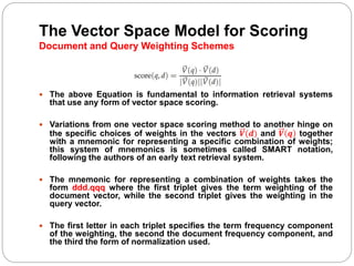 The Vector Space Model for Scoring
Document and Query Weighting Schemes
 The above Equation is fundamental to information retrieval systems
that use any form of vector space scoring.
 Variations from one vector space scoring method to another hinge on
the specific choices of weights in the vectors 𝑽(𝒅) and 𝑽 𝒒 together
with a mnemonic for representing a specific combination of weights;
this system of mnemonics is sometimes called SMART notation,
following the authors of an early text retrieval system.
 The mnemonic for representing a combination of weights takes the
form ddd.qqq where the first triplet gives the term weighting of the
document vector, while the second triplet gives the weighting in the
query vector.
 The first letter in each triplet specifies the term frequency component
of the weighting, the second the document frequency component, and
the third the form of normalization used.
 