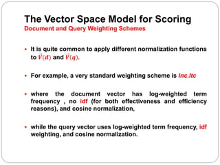 The Vector Space Model for Scoring
Document and Query Weighting Schemes
 It is quite common to apply different normalization functions
to 𝑽(𝒅) and 𝑽 𝒒 .
 For example, a very standard weighting scheme is lnc.ltc
 where the document vector has log-weighted term
frequency , no idf (for both effectiveness and efficiency
reasons), and cosine normalization,
 while the query vector uses log-weighted term frequency, idf
weighting, and cosine normalization.
 