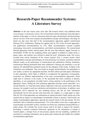 Research-Paper Recommender Systems:
A Literature Survey
Abstract. In the past sixteen years, more than 200 research articles were published about
research-paper recommender systems. We reviewed these articles and present some descriptive
statistics in this paper, as well as a discussion about the major advancements and shortcomings
and an overview of the most common recommendation concepts and techniques. One thing we
found was that more than half of the recommendation approaches applied content-based
filtering (55%). Collaborative filtering was applied only by 18% of the reviewed approaches,
and graph-based recommendations by 16%. Other recommendation concepts included
stereotyping, item-centric recommendations, and hybrid recommendations. The content-based
filtering approaches mainly utilized papers that the users had authored, tagged, browsed, or
downloaded. TF-IDF was the weighting scheme most applied. In addition to simple terms, n-
grams, topics, and citations were utilized to model the users’ information needs. Our review
revealed some serious limitations of the current research. First, it remains unclear which
recommendation concepts and techniques are most promising. For instance, researchers reported
different results on the performance of content-based and collaborative filtering. Sometimes
content-based filtering performed better than collaborative filtering and sometimes it was the
opposite. We identified three potential reasons for the ambiguity of the results. A) Many of the
evaluations were inadequate. They were based on strongly pruned datasets, few participants in
user studies, or did not use appropriate baselines. B) Most authors provided sparse information
on their algorithms, which makes it difficult to re-implement the approaches. Consequently,
researchers use different implementations of the same recommendations approaches, which
might lead to variations in the results. C) We speculated that minor variations in datasets,
algorithms, or user populations inevitably lead to strong variations in the performance of the
approaches. Hence, finding the most promising approaches becomes nearly impossible. As a
second limitation, we noted that many authors neglected to take into account factors other than
accuracy, for example overall user satisfaction and satisfaction of developers. In addition, most
approaches (81%) neglected the user modeling process and did not infer information
automatically but let users provide some keywords, text snippets, or a single paper as input.
Only for 10% of the approaches was information on runtime provided. Finally, barely any of the
research had an impact on research-paper recommender systems in practice, which mostly use
simple recommendation approaches, ignoring the research results of the past decade. We also
identified a lack of authorities and persistence: 73% of the authors wrote only a single paper on
research-paper recommender systems, and there was barely any cooperation among different co-
author groups. We conclude that several actions need to be taken to improve the situation:
developing a common evaluation framework, agreement on the information to include in
research papers, a stronger focus on non-accuracy aspects and user modeling, a platform for
researchers to exchange information, and an open-source framework that bundles the available
recommendation approaches.
This manuscript is currently under review. For questions contact Joeran Beel
beel@docear.org
 