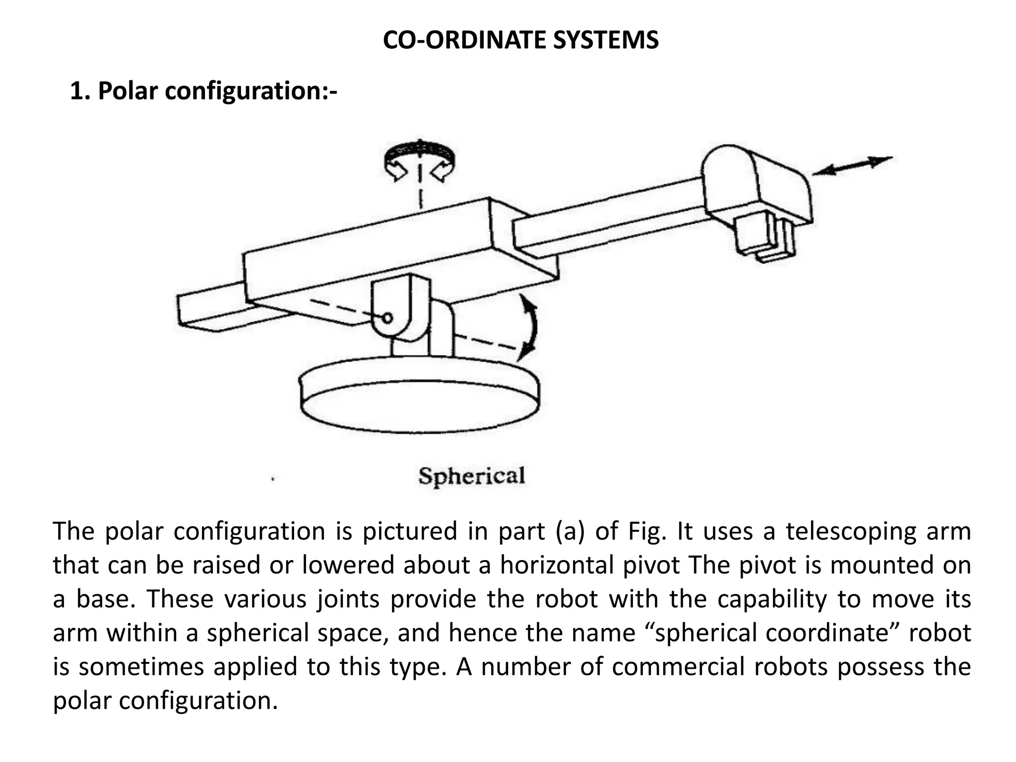 1. Polar configuration:-
The polar configuration is pictured in part (a) of Fig. It uses a telescoping arm
that can be raised or lowered about a horizontal pivot The pivot is mounted on
a base. These various joints provide the robot with the capability to move its
arm within a spherical space, and hence the name “spherical coordinate” robot
is sometimes applied to this type. A number of commercial robots possess the
polar configuration.
CO-ORDINATE SYSTEMS
 