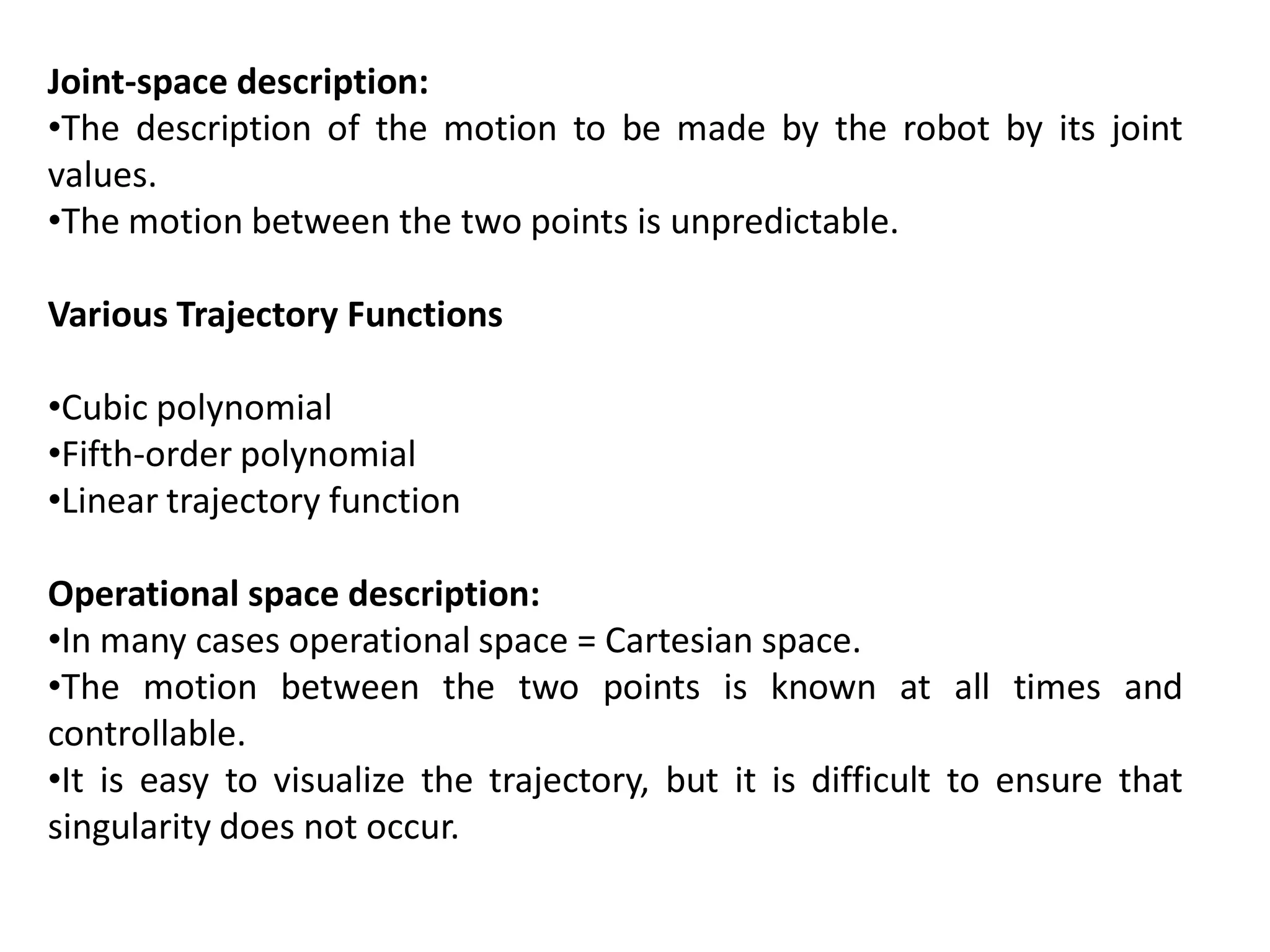 Joint-space description:
•The description of the motion to be made by the robot by its joint
values.
•The motion between the two points is unpredictable.
Various Trajectory Functions
•Cubic polynomial
•Fifth-order polynomial
•Linear trajectory function
Operational space description:
•In many cases operational space = Cartesian space.
•The motion between the two points is known at all times and
controllable.
•It is easy to visualize the trajectory, but it is difficult to ensure that
singularity does not occur.
 