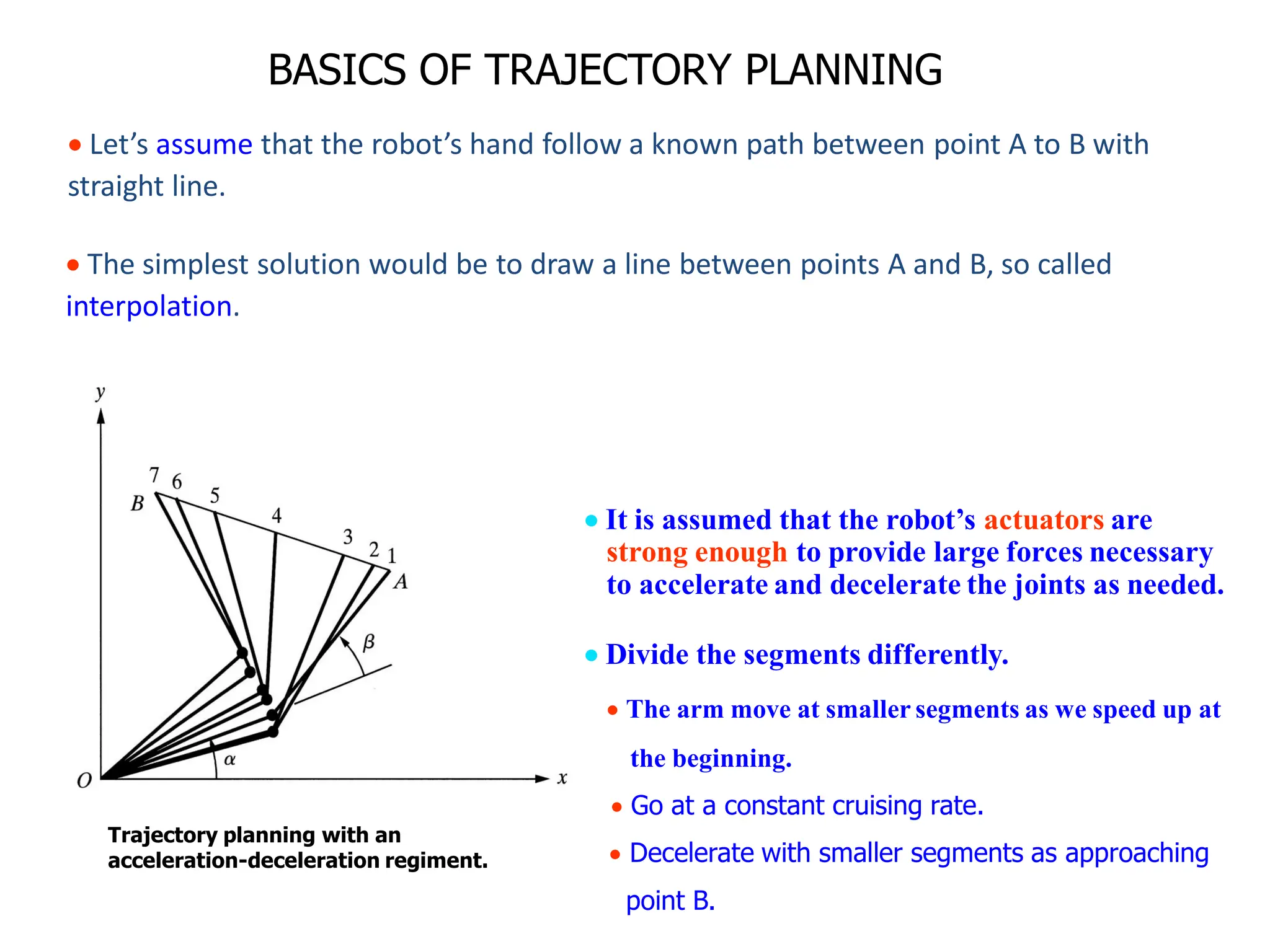 BASICS OF TRAJECTORY PLANNING
Trajectory planning with an
acceleration-deceleration regiment.
 It is assumed that the robot’s actuators are
strong enough to provide large forces necessary
to accelerate and decelerate the joints as needed.
 Divide the segments differently.
 The arm move at smaller segments as we speed up at
the beginning.
 Go at a constant cruising rate.
 Decelerate with smaller segments as approaching
point B.
 Let’s assume that the robot’s hand follow a known path between point A to B with
straight line.
 The simplest solution would be to draw a line between points A and B, so called
interpolation.
 