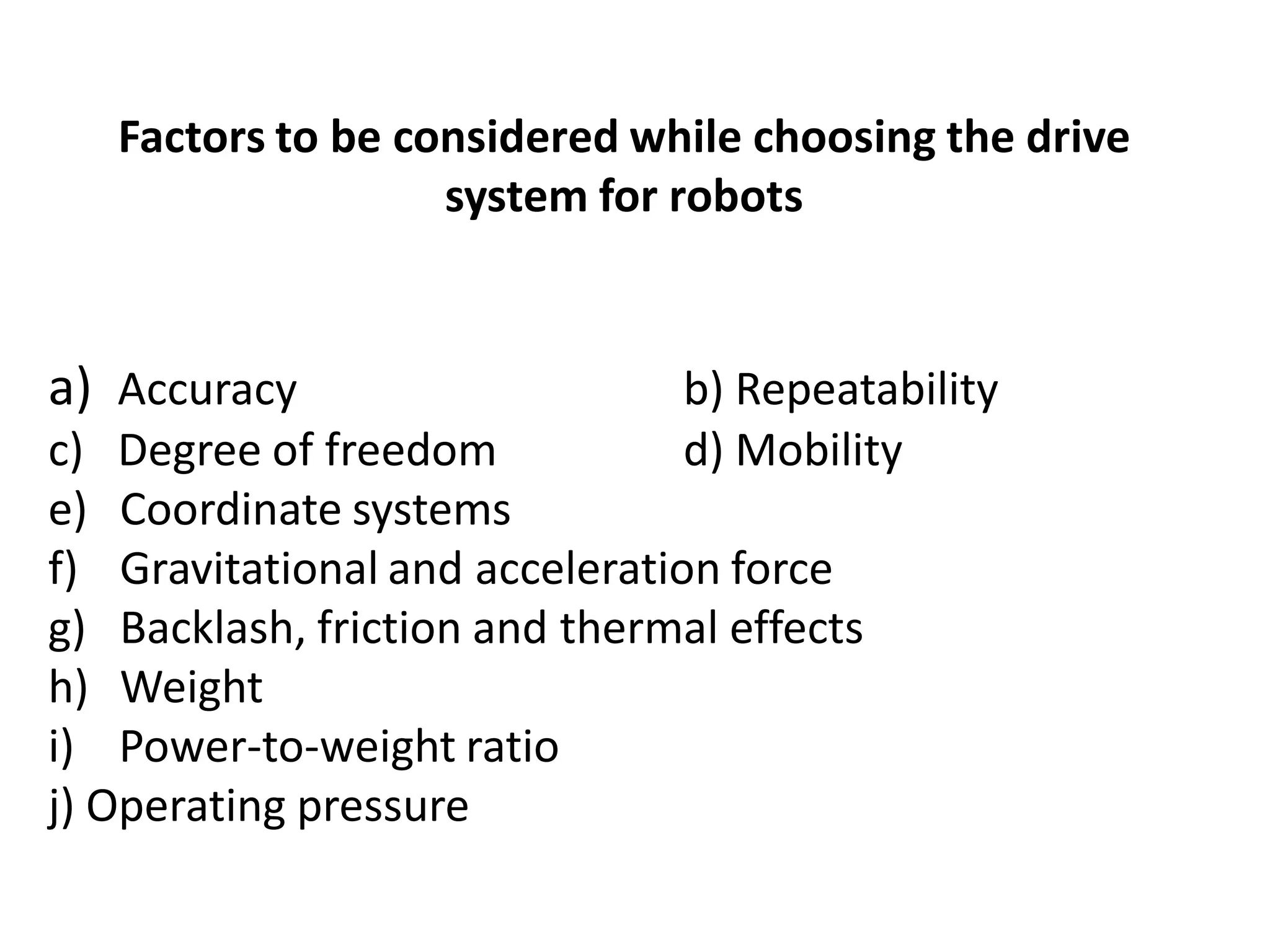 Factors to be considered while choosing the drive
system for robots
a) Accuracy b) Repeatability
c) Degree of freedom d) Mobility
e) Coordinate systems
f) Gravitational and acceleration force
g) Backlash, friction and thermal effects
h) Weight
i) Power-to-weight ratio
j) Operating pressure
 