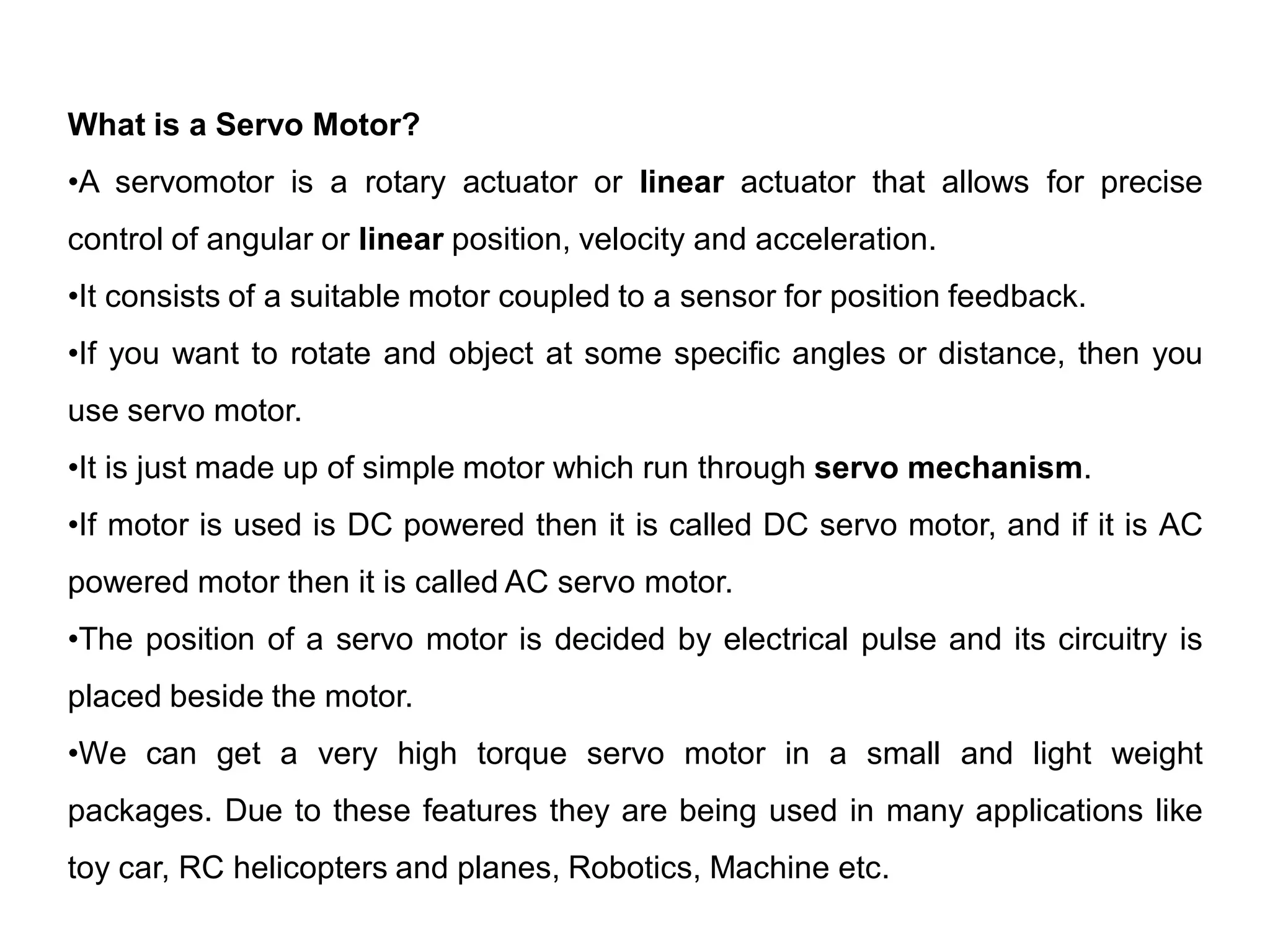 What is a Servo Motor?
•A servomotor is a rotary actuator or linear actuator that allows for precise
control of angular or linear position, velocity and acceleration.
•It consists of a suitable motor coupled to a sensor for position feedback.
•If you want to rotate and object at some specific angles or distance, then you
use servo motor.
•It is just made up of simple motor which run through servo mechanism.
•If motor is used is DC powered then it is called DC servo motor, and if it is AC
powered motor then it is called AC servo motor.
•The position of a servo motor is decided by electrical pulse and its circuitry is
placed beside the motor.
•We can get a very high torque servo motor in a small and light weight
packages. Due to these features they are being used in many applications like
toy car, RC helicopters and planes, Robotics, Machine etc.
 