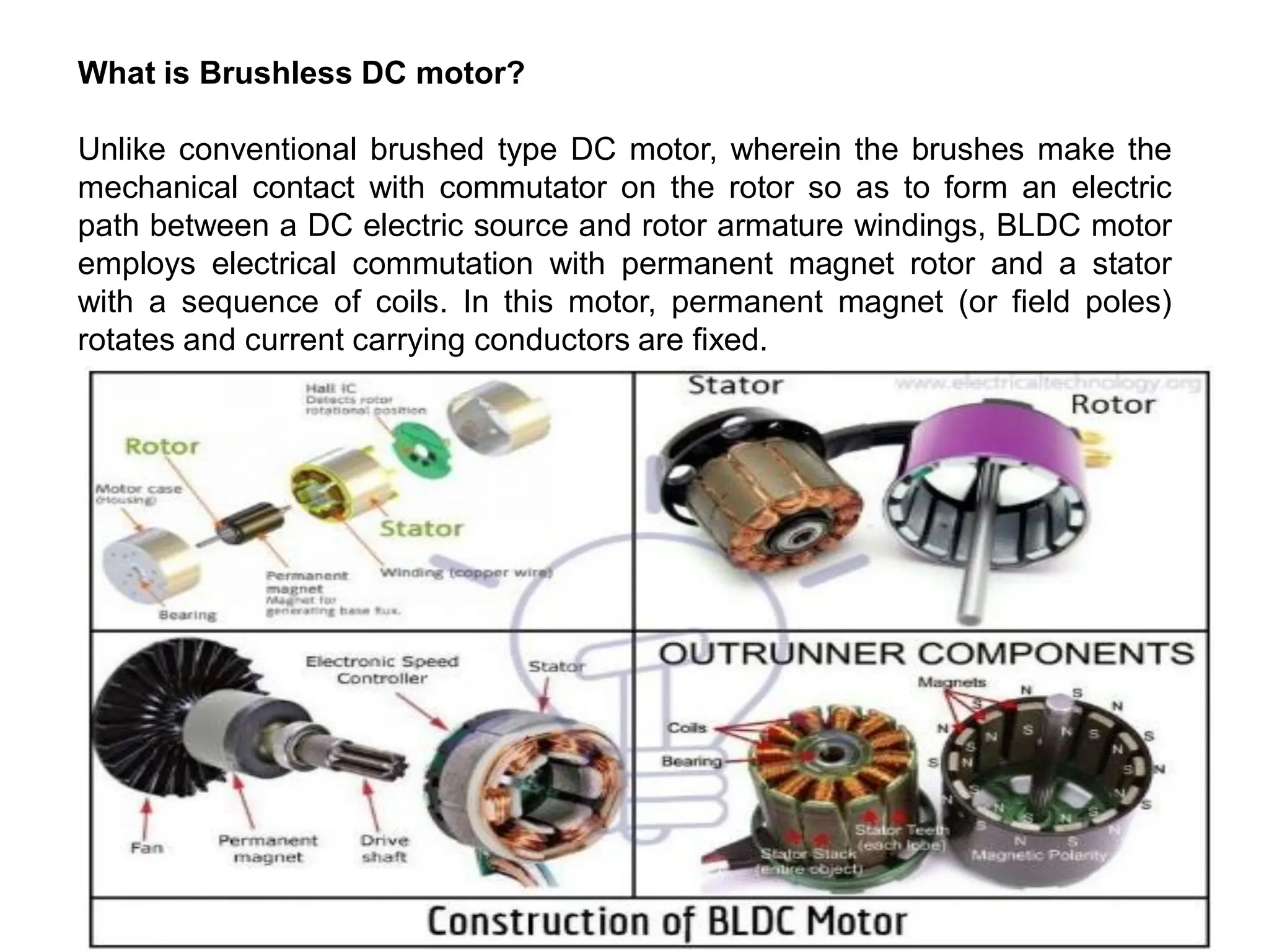 What is Brushless DC motor?
Unlike conventional brushed type DC motor, wherein the brushes make the
mechanical contact with commutator on the rotor so as to form an electric
path between a DC electric source and rotor armature windings, BLDC motor
employs electrical commutation with permanent magnet rotor and a stator
with a sequence of coils. In this motor, permanent magnet (or field poles)
rotates and current carrying conductors are fixed.
 