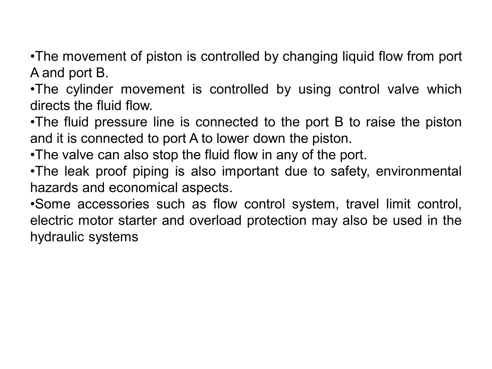 •The movement of piston is controlled by changing liquid flow from port
A and port B.
•The cylinder movement is controlled by using control valve which
directs the fluid flow.
•The fluid pressure line is connected to the port B to raise the piston
and it is connected to port A to lower down the piston.
•The valve can also stop the fluid flow in any of the port.
•The leak proof piping is also important due to safety, environmental
hazards and economical aspects.
•Some accessories such as flow control system, travel limit control,
electric motor starter and overload protection may also be used in the
hydraulic systems
 