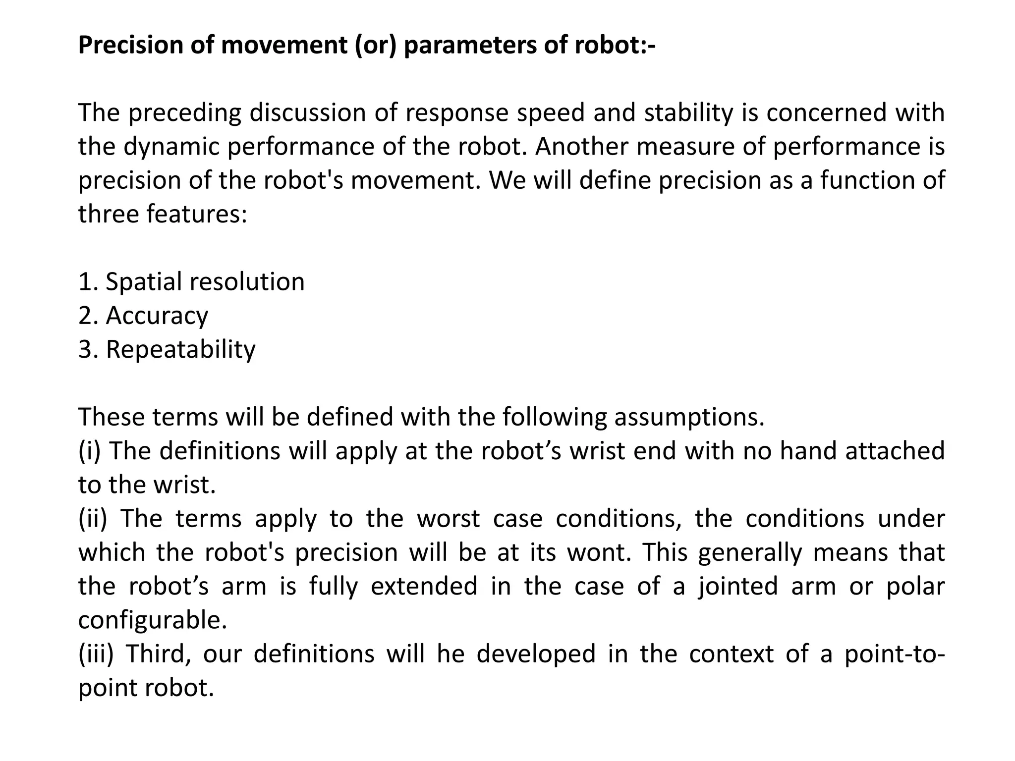 Precision of movement (or) parameters of robot:-
The preceding discussion of response speed and stability is concerned with
the dynamic performance of the robot. Another measure of performance is
precision of the robot's movement. We will define precision as a function of
three features:
1. Spatial resolution
2. Accuracy
3. Repeatability
These terms will be defined with the following assumptions.
(i) The definitions will apply at the robot’s wrist end with no hand attached
to the wrist.
(ii) The terms apply to the worst case conditions, the conditions under
which the robot's precision will be at its wont. This generally means that
the robot’s arm is fully extended in the case of a jointed arm or polar
configurable.
(iii) Third, our definitions will he developed in the context of a point-to-
point robot.
 