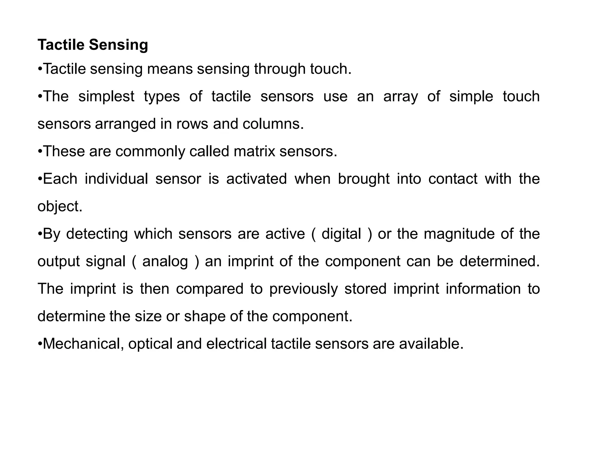 Tactile Sensing
•Tactile sensing means sensing through touch.
•The simplest types of tactile sensors use an array of simple touch
sensors arranged in rows and columns.
•These are commonly called matrix sensors.
•Each individual sensor is activated when brought into contact with the
object.
•By detecting which sensors are active ( digital ) or the magnitude of the
output signal ( analog ) an imprint of the component can be determined.
The imprint is then compared to previously stored imprint information to
determine the size or shape of the component.
•Mechanical, optical and electrical tactile sensors are available.
 
