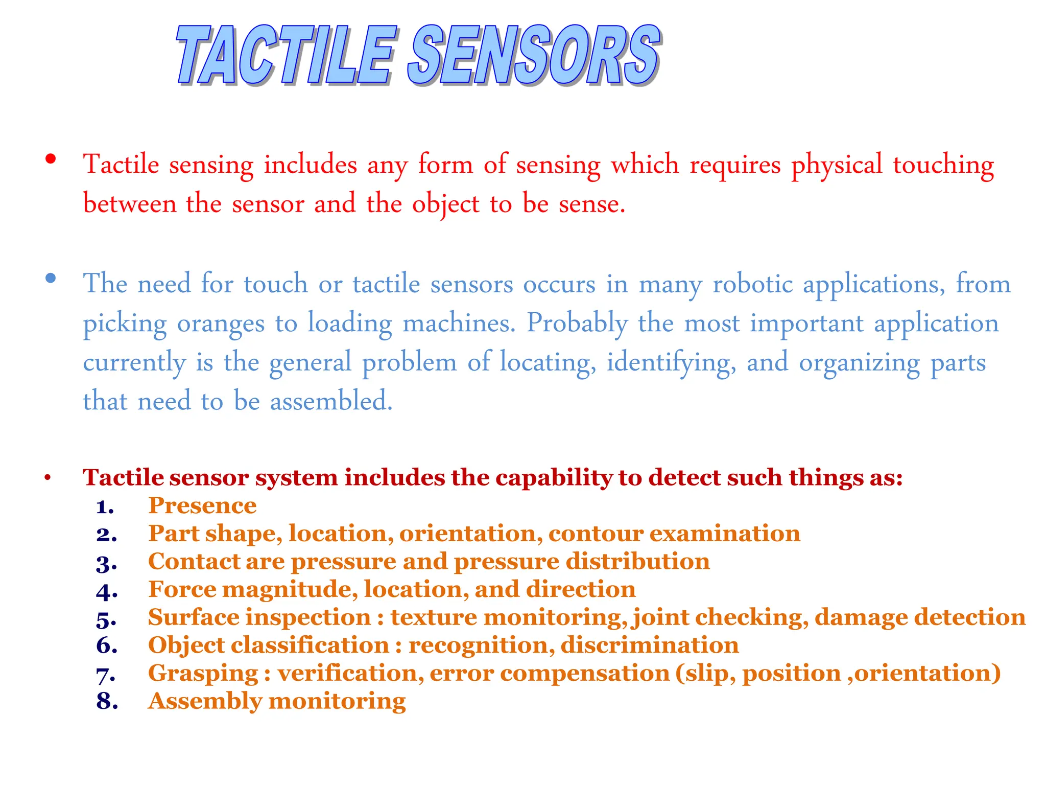 • Tactile sensing includes any form of sensing which requires physical touching
between the sensor and the object to be sense.
• The need for touch or tactile sensors occurs in many robotic applications, from
picking oranges to loading machines. Probably the most important application
currently is the general problem of locating, identifying, and organizing parts
that need to be assembled.
• Tactile sensor system includes the capability to detect such things as:
1. Presence
2. Part shape, location, orientation, contour examination
3. Contact are pressure and pressure distribution
4. Force magnitude, location, and direction
5. Surface inspection : texture monitoring, joint checking, damage detection
6. Object classification : recognition, discrimination
7. Grasping : verification, error compensation (slip, position ,orientation)
8. Assembly monitoring
 