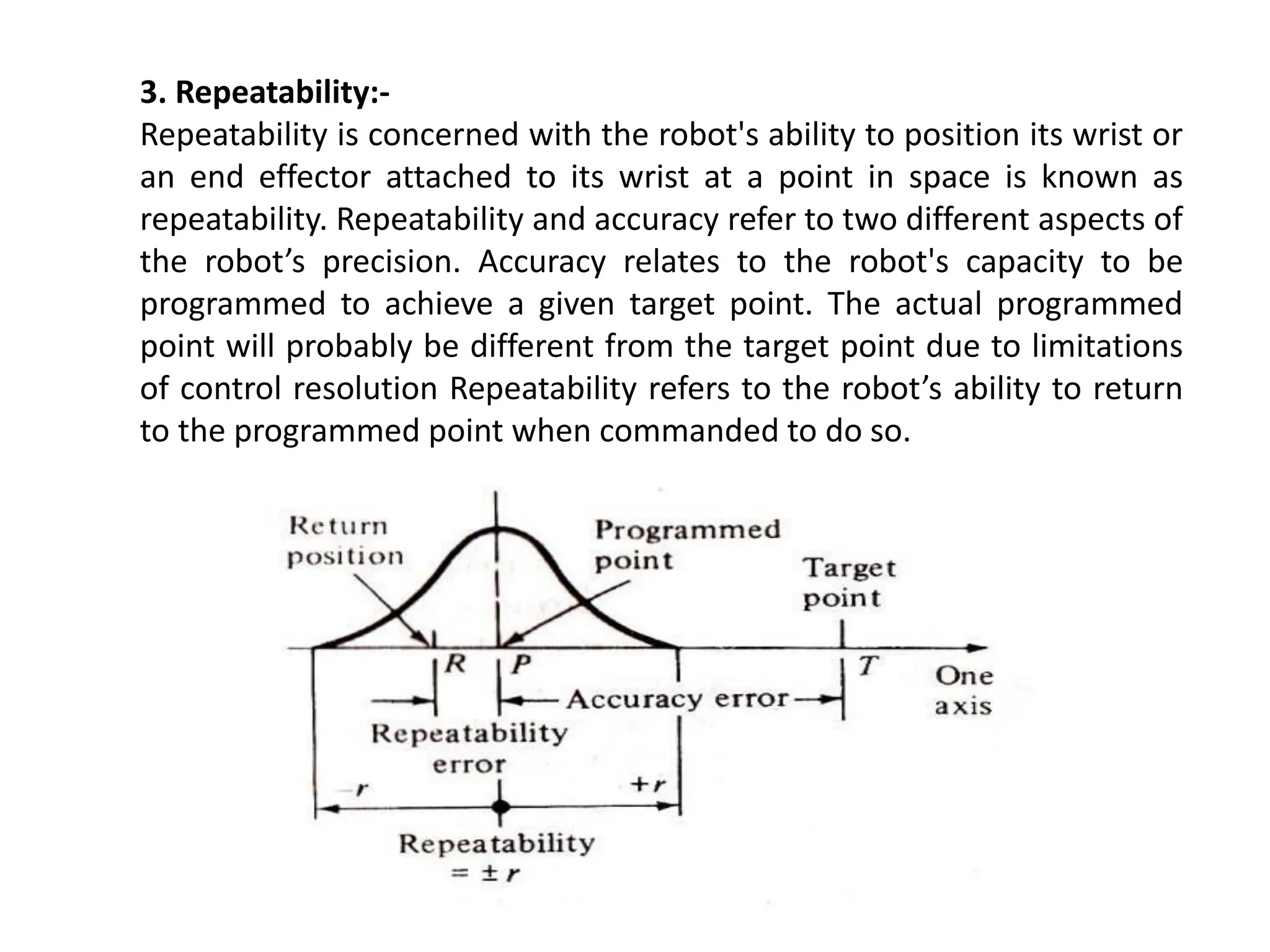 3. Repeatability:-
Repeatability is concerned with the robot's ability to position its wrist or
an end effector attached to its wrist at a point in space is known as
repeatability. Repeatability and accuracy refer to two different aspects of
the robot’s precision. Accuracy relates to the robot's capacity to be
programmed to achieve a given target point. The actual programmed
point will probably be different from the target point due to limitations
of control resolution Repeatability refers to the robot’s ability to return
to the programmed point when commanded to do so.
 