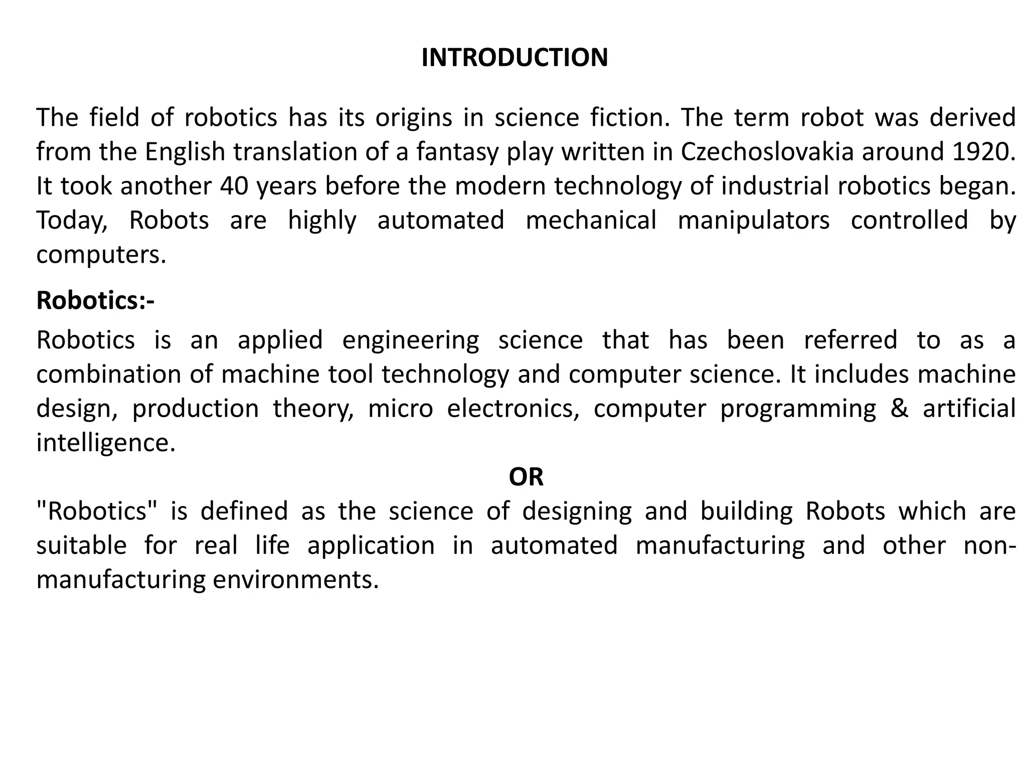 The field of robotics has its origins in science fiction. The term robot was derived
from the English translation of a fantasy play written in Czechoslovakia around 1920.
It took another 40 years before the modern technology of industrial robotics began.
Today, Robots are highly automated mechanical manipulators controlled by
computers.
Robotics:-
Robotics is an applied engineering science that has been referred to as a
combination of machine tool technology and computer science. It includes machine
design, production theory, micro electronics, computer programming & artificial
intelligence.
OR
"Robotics" is defined as the science of designing and building Robots which are
suitable for real life application in automated manufacturing and other non-
manufacturing environments.
INTRODUCTION
 