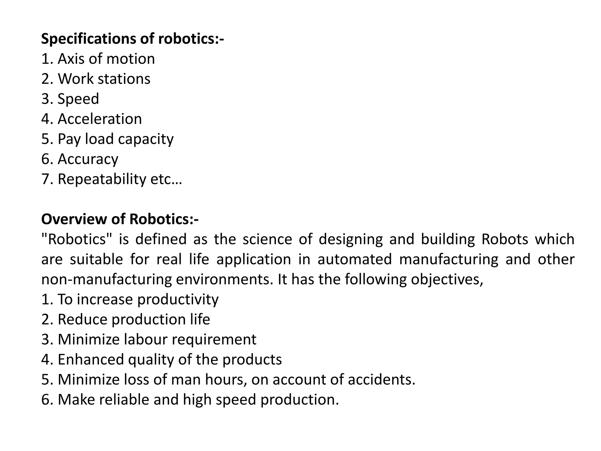 Specifications of robotics:-
1. Axis of motion
2. Work stations
3. Speed
4. Acceleration
5. Pay load capacity
6. Accuracy
7. Repeatability etc…
Overview of Robotics:-
"Robotics" is defined as the science of designing and building Robots which
are suitable for real life application in automated manufacturing and other
non-manufacturing environments. It has the following objectives,
1. To increase productivity
2. Reduce production life
3. Minimize labour requirement
4. Enhanced quality of the products
5. Minimize loss of man hours, on account of accidents.
6. Make reliable and high speed production.
 