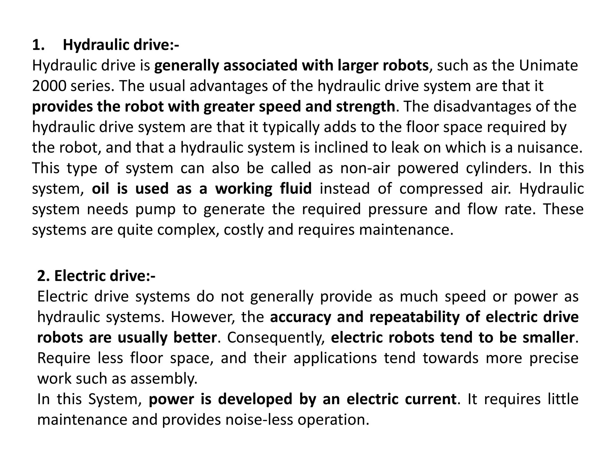 1. Hydraulic drive:-
Hydraulic drive is generally associated with larger robots, such as the Unimate
2000 series. The usual advantages of the hydraulic drive system are that it
provides the robot with greater speed and strength. The disadvantages of the
hydraulic drive system are that it typically adds to the floor space required by
the robot, and that a hydraulic system is inclined to leak on which is a nuisance.
This type of system can also be called as non-air powered cylinders. In this
system, oil is used as a working fluid instead of compressed air. Hydraulic
system needs pump to generate the required pressure and flow rate. These
systems are quite complex, costly and requires maintenance.
2. Electric drive:-
Electric drive systems do not generally provide as much speed or power as
hydraulic systems. However, the accuracy and repeatability of electric drive
robots are usually better. Consequently, electric robots tend to be smaller.
Require less floor space, and their applications tend towards more precise
work such as assembly.
In this System, power is developed by an electric current. It requires little
maintenance and provides noise-less operation.
 