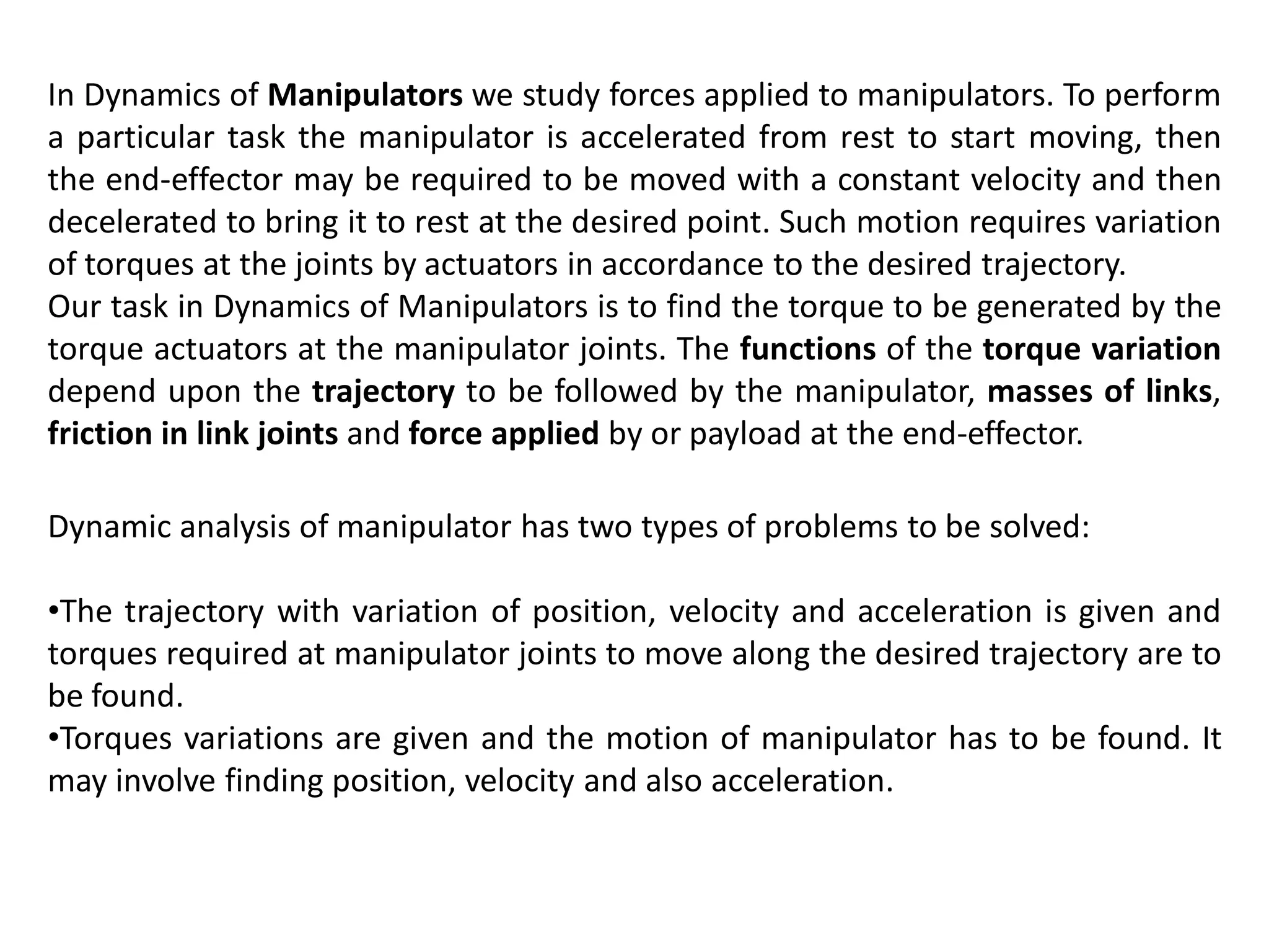 In Dynamics of Manipulators we study forces applied to manipulators. To perform
a particular task the manipulator is accelerated from rest to start moving, then
the end-effector may be required to be moved with a constant velocity and then
decelerated to bring it to rest at the desired point. Such motion requires variation
of torques at the joints by actuators in accordance to the desired trajectory.
Our task in Dynamics of Manipulators is to find the torque to be generated by the
torque actuators at the manipulator joints. The functions of the torque variation
depend upon the trajectory to be followed by the manipulator, masses of links,
friction in link joints and force applied by or payload at the end-effector.
Dynamic analysis of manipulator has two types of problems to be solved:
•The trajectory with variation of position, velocity and acceleration is given and
torques required at manipulator joints to move along the desired trajectory are to
be found.
•Torques variations are given and the motion of manipulator has to be found. It
may involve finding position, velocity and also acceleration.
 