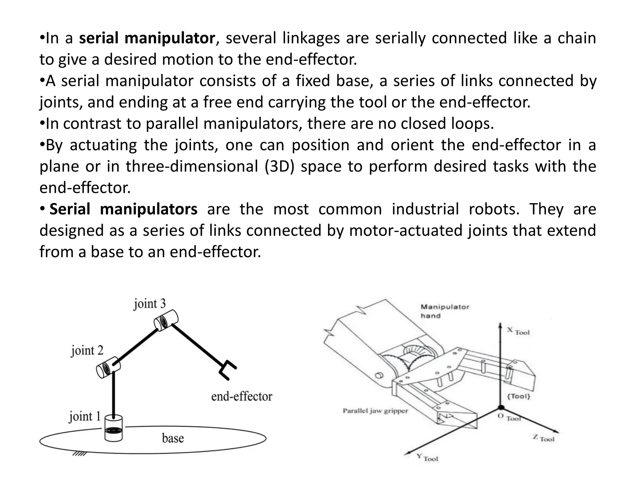 •In a serial manipulator, several linkages are serially connected like a chain
to give a desired motion to the end-effector.
•A serial manipulator consists of a fixed base, a series of links connected by
joints, and ending at a free end carrying the tool or the end-effector.
•In contrast to parallel manipulators, there are no closed loops.
•By actuating the joints, one can position and orient the end-effector in a
plane or in three-dimensional (3D) space to perform desired tasks with the
end-effector.
• Serial manipulators are the most common industrial robots. They are
designed as a series of links connected by motor-actuated joints that extend
from a base to an end-effector.
 
