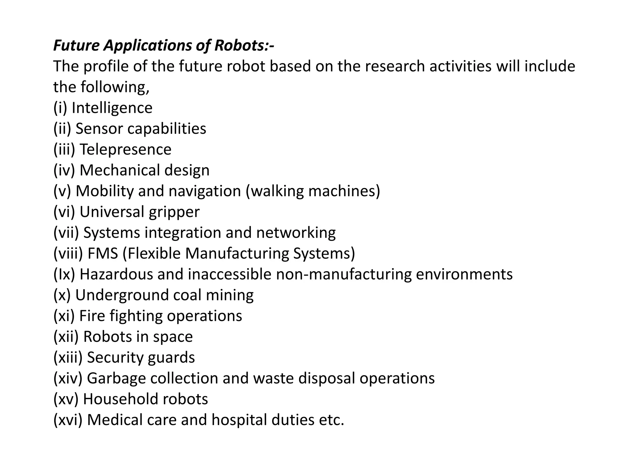 Future Applications of Robots:-
The profile of the future robot based on the research activities will include
the following,
(i) Intelligence
(ii) Sensor capabilities
(iii) Telepresence
(iv) Mechanical design
(v) Mobility and navigation (walking machines)
(vi) Universal gripper
(vii) Systems integration and networking
(viii) FMS (Flexible Manufacturing Systems)
(Ix) Hazardous and inaccessible non-manufacturing environments
(x) Underground coal mining
(xi) Fire fighting operations
(xii) Robots in space
(xiii) Security guards
(xiv) Garbage collection and waste disposal operations
(xv) Household robots
(xvi) Medical care and hospital duties etc.
 