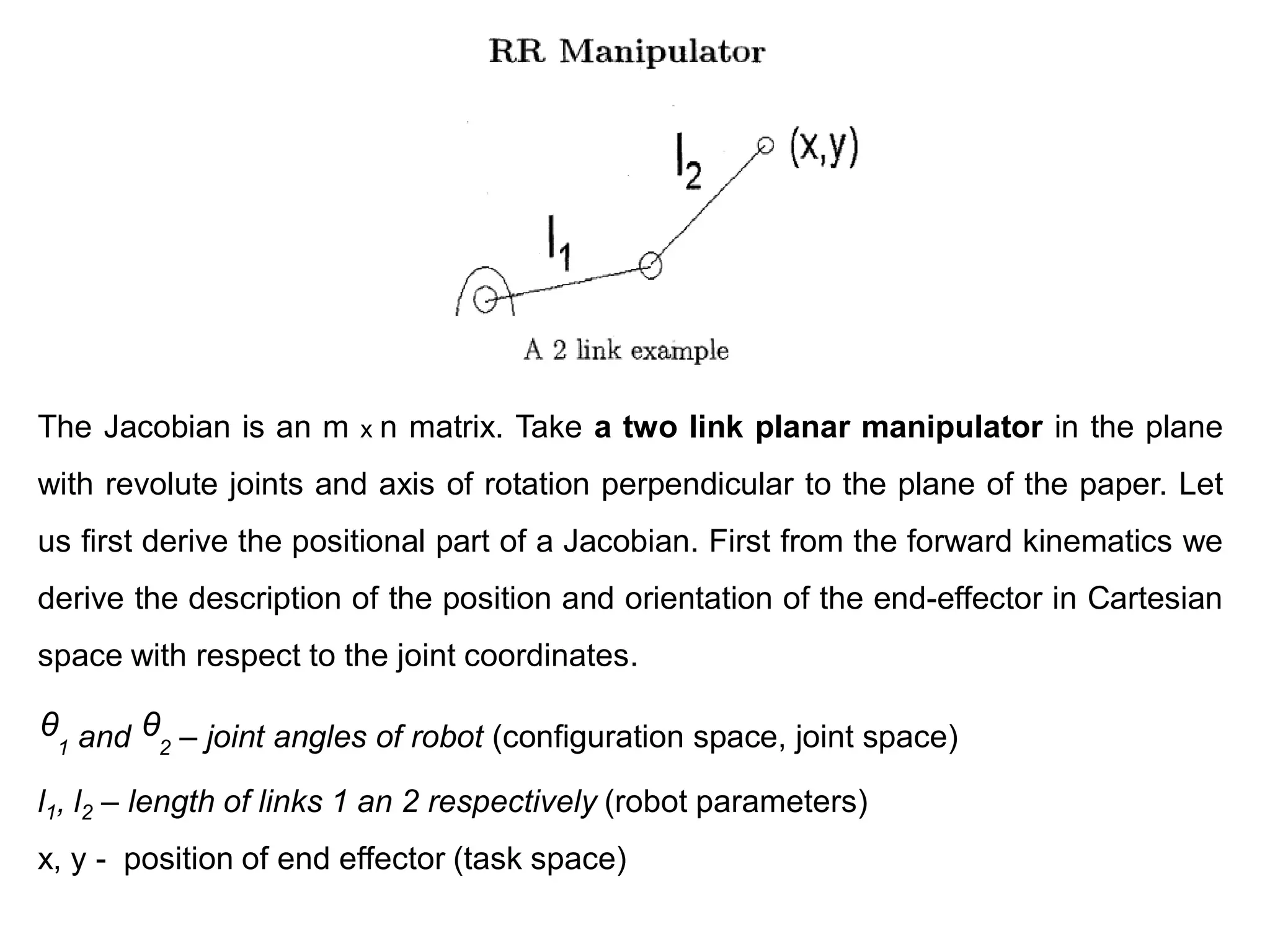 The Jacobian is an m x n matrix. Take a two link planar manipulator in the plane
with revolute joints and axis of rotation perpendicular to the plane of the paper. Let
us first derive the positional part of a Jacobian. First from the forward kinematics we
derive the description of the position and orientation of the end-effector in Cartesian
space with respect to the joint coordinates.
ᶿ1 and ᶿ2 – joint angles of robot (configuration space, joint space)
l1, l2 – length of links 1 an 2 respectively (robot parameters)
x, y - position of end effector (task space)
 