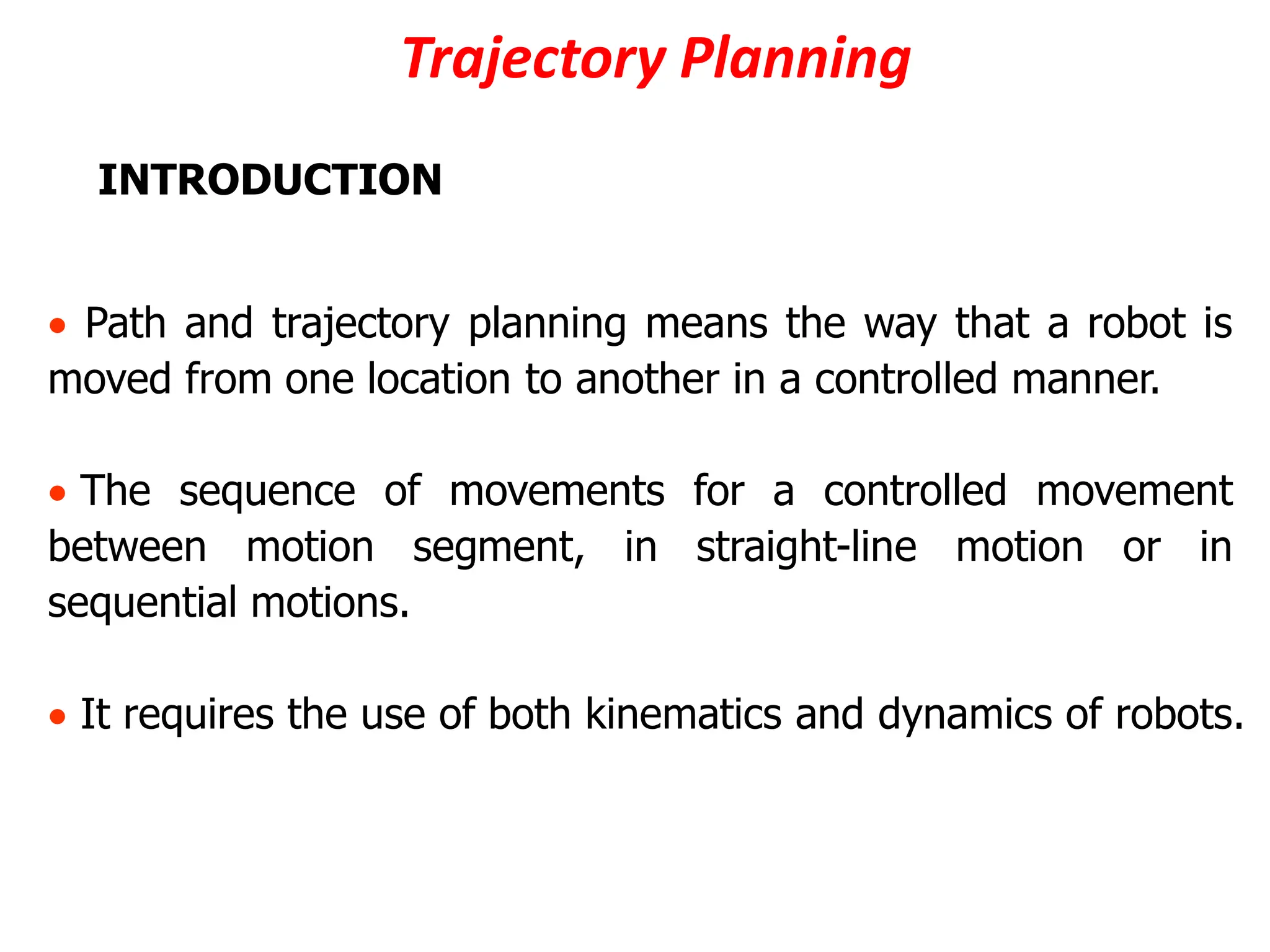 Trajectory Planning
INTRODUCTION
 Path and trajectory planning means the way that a robot is
moved from one location to another in a controlled manner.
 The sequence of movements for a controlled movement
between motion segment, in straight-line motion or in
sequential motions.
 It requires the use of both kinematics and dynamics of robots.
 
