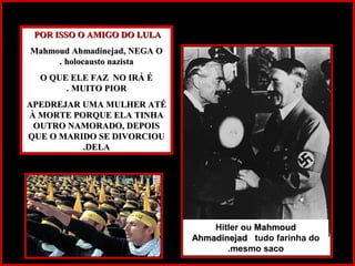 POR ISSO O AMIGO DO LULAPOR ISSO O AMIGO DO LULA
Mahmoud Ahmadinejad, NEGA OMahmoud Ahmadinejad, NEGA O
holocausto nazistaholocausto nazista..
O QUE ELE FAZ NO IRÁ ÉO QUE ELE FAZ NO IRÁ É
MUITO PIORMUITO PIOR..
APEDREJAR UMA MULHER ATÉAPEDREJAR UMA MULHER ATÉ
À MORTE PORQUE ELA TINHAÀ MORTE PORQUE ELA TINHA
OUTRO NAMORADO, DEPOISOUTRO NAMORADO, DEPOIS
QUE O MARIDO SE DIVORCIOUQUE O MARIDO SE DIVORCIOU
DELADELA..
Hitler ou MahmoudMahmoud
AhmadinejadAhmadinejad tudo farinha do
mesmo saco.
 